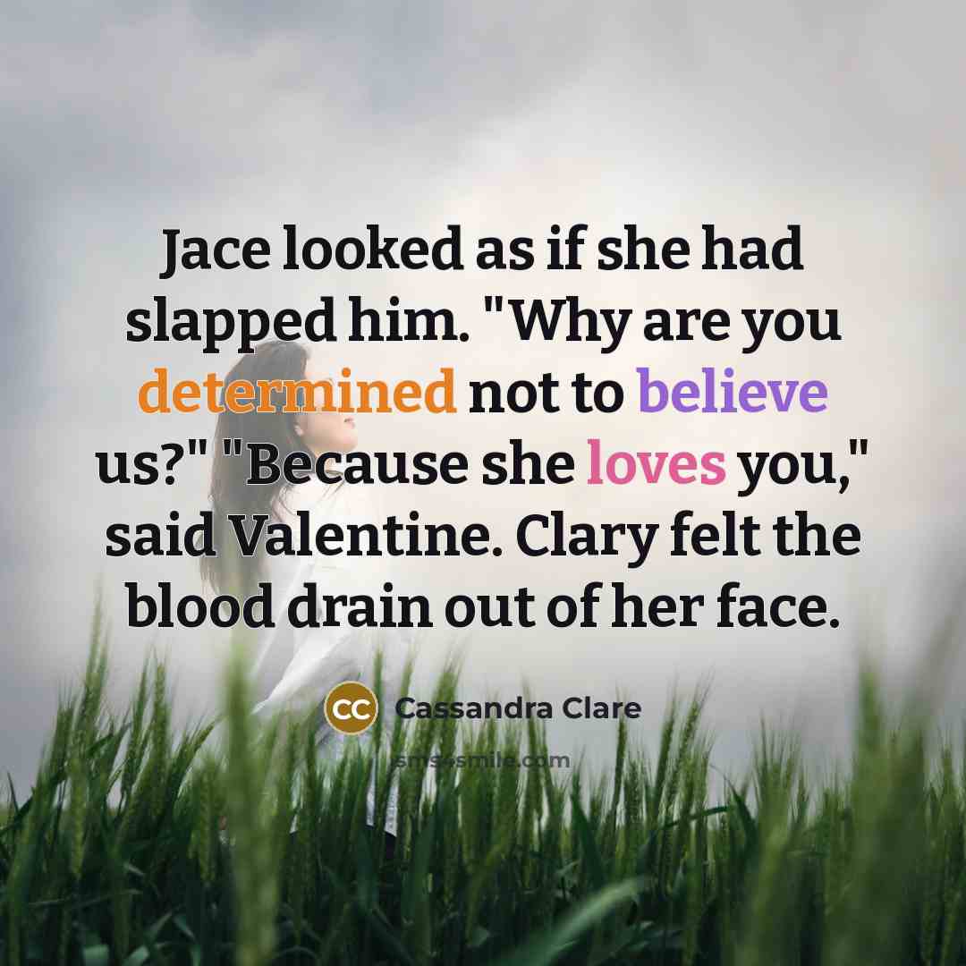 “Jace looked as if she had slapped him. "Why are you determined not to believe us?" "Because she loves you," said Valentine. Clary felt the blood drain out of her face.” quote by Cassandra Clare