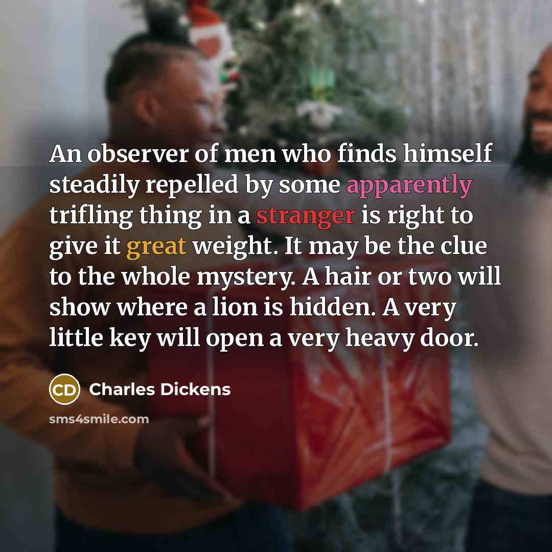 “An observer of men who finds himself steadily repelled by some apparently trifling thing in a stranger is right to give it great weight. It may be the clue to the whole mystery. A hair or two will show where a lion is hidden. A very little key will open a very heavy door.” quote by Charles Dickens