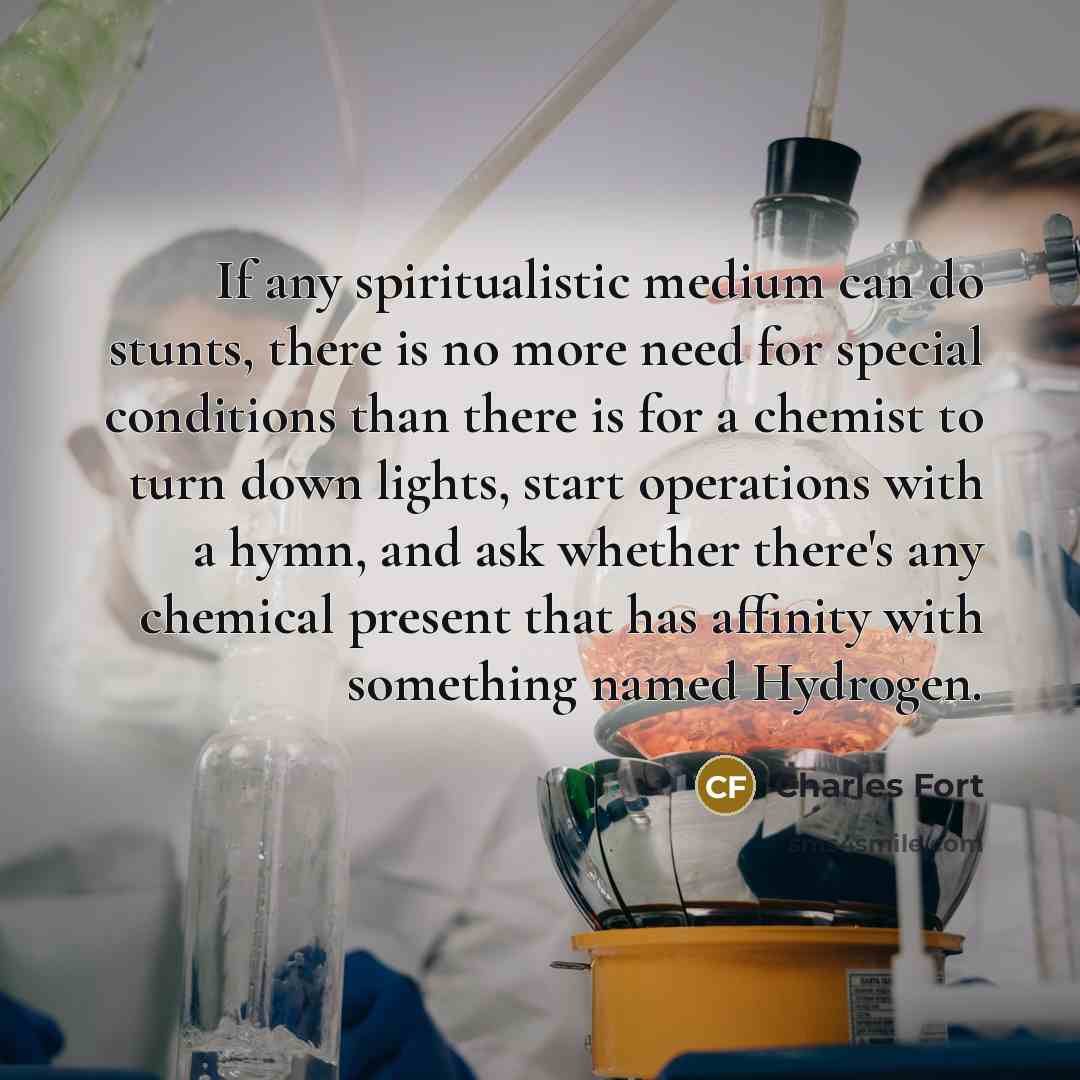 “If any spiritualistic medium can do stunts, there is no more need for special conditions than there is for a chemist to turn down lights, start operations with a hymn, and ask whether there's any chemical present that has affinity with something named Hydrogen.” quote by Charles Fort