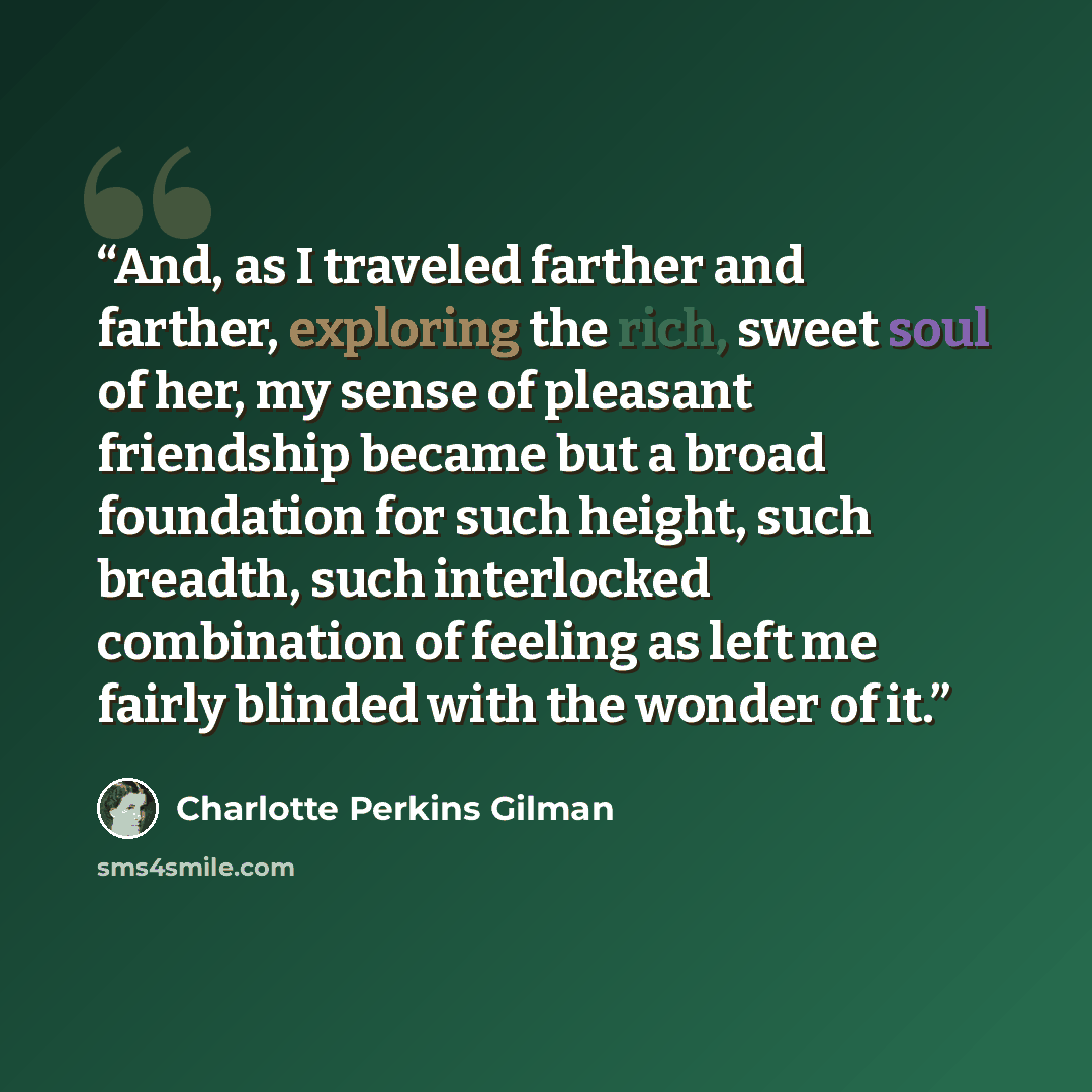 “And, as I traveled farther and farther, exploring the rich, sweet soul of her, my sense of pleasant friendship became but a broad foundation for such height, such breadth, such interlocked combination of feeling as left me fairly blinded with the wonder of it.” quote by Charlotte Perkins Gilman