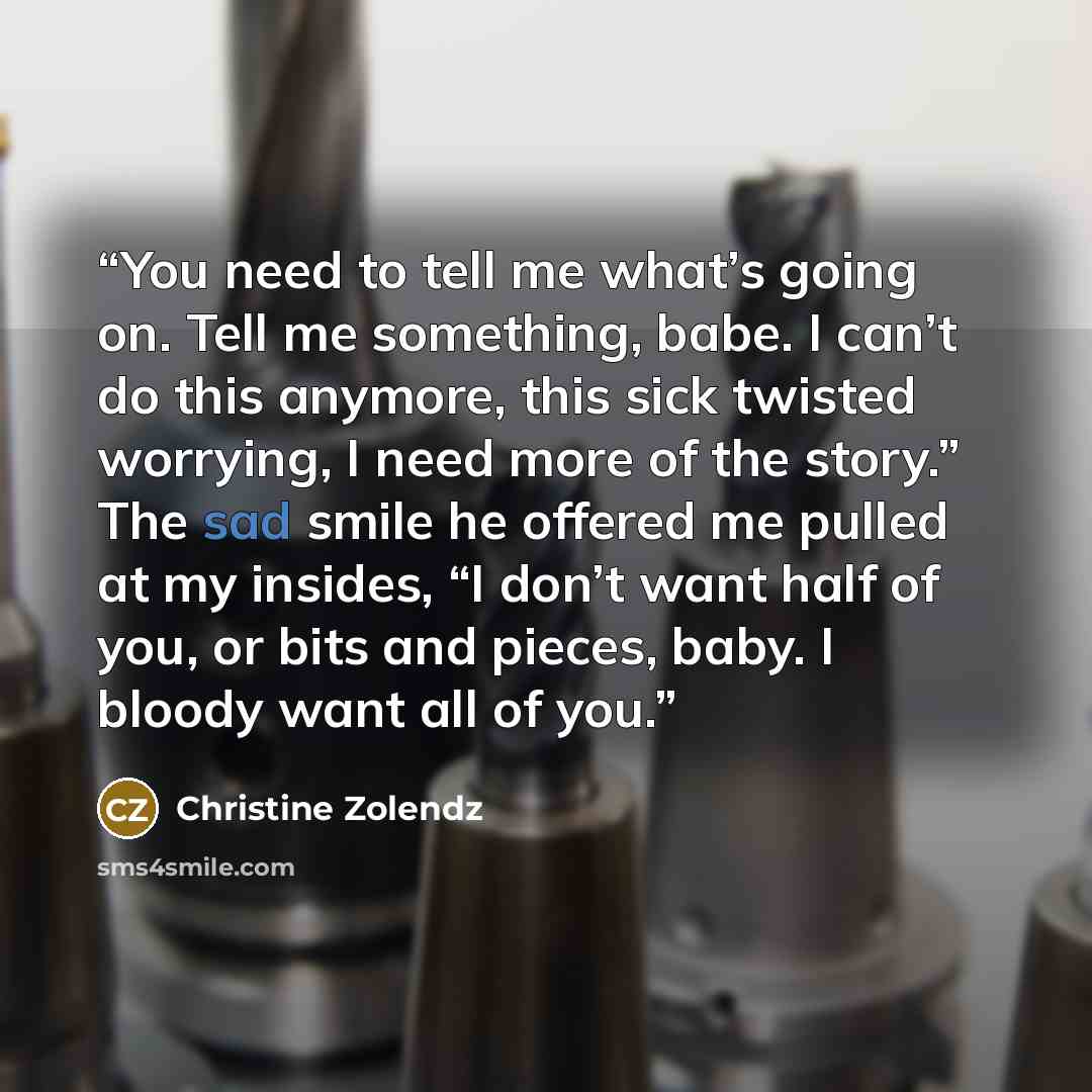 “You need to tell me what’s going on. Tell me something, babe. I can’t do this anymore, this sick twisted worrying, I need more of the story.” The sad smile he offered me pulled at my insides, “I don’t want half of you, or bits and pieces, baby. I bloody want all of you.” quote by Christine Zolendz