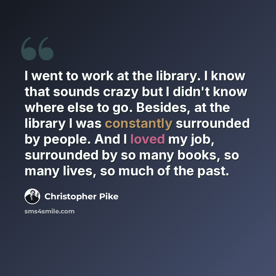 “I went to work at the library. I know that sounds crazy but I didn't know where else to go. Besides, at the library I was constantly surrounded by people. And I loved my job, surrounded by so many books, so many lives, so much of the past.” quote by Christopher Pike