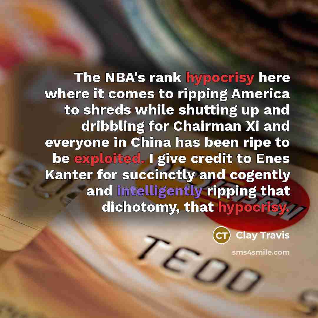 “The NBA's rank hypocrisy here where it comes to ripping America to shreds while shutting up and dribbling for Chairman Xi and everyone in China has been ripe to be exploited. I give credit to Enes Kanter for succinctly and cogently and intelligently ripping that dichotomy, that hypocrisy.” quote by Clay Travis