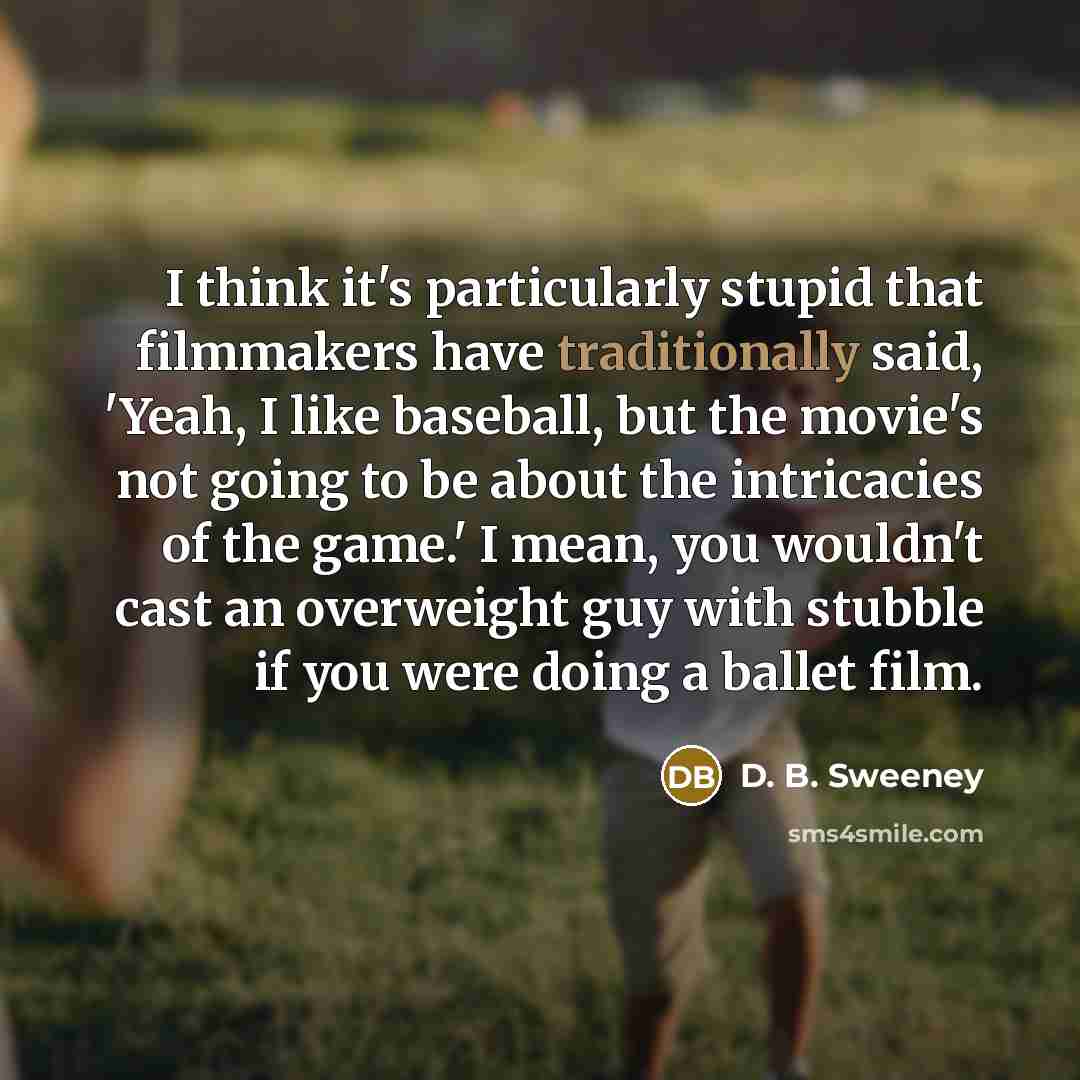 “I think it's particularly stupid that filmmakers have traditionally said, 'Yeah, I like baseball, but the movie's not going to be about the intricacies of the game.' I mean, you wouldn't cast an overweight guy with stubble if you were doing a ballet film.” quote by D. B. Sweeney
