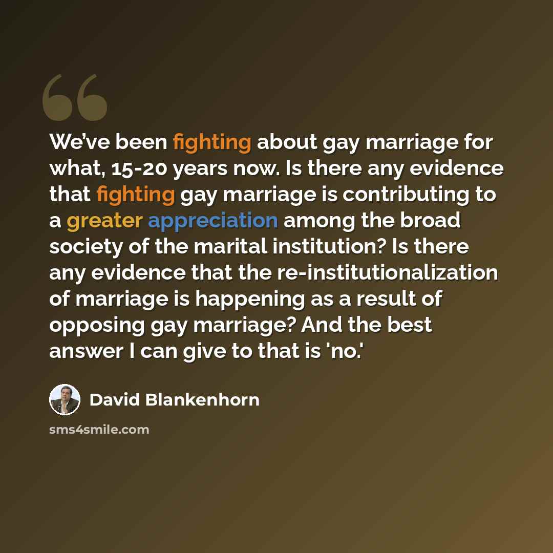 “We’ve been fighting about gay marriage for what, 15-20 years now. Is there any evidence that fighting gay marriage is contributing to a greater appreciation among the broad society of the marital institution? Is there any evidence that the re-institutionalization of marriage is happening as a…” quote by David Blankenhorn