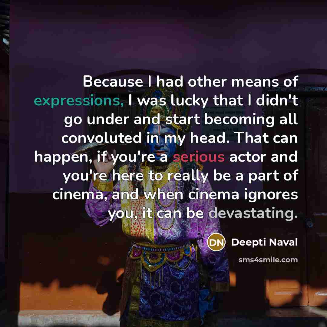 “Because I had other means of expressions, I was lucky that I didn't go under and start becoming all convoluted in my head. That can happen, if you're a serious actor and you're here to really be a part of cinema, and when cinema ignores you, it can be devastating.” quote by Deepti Naval