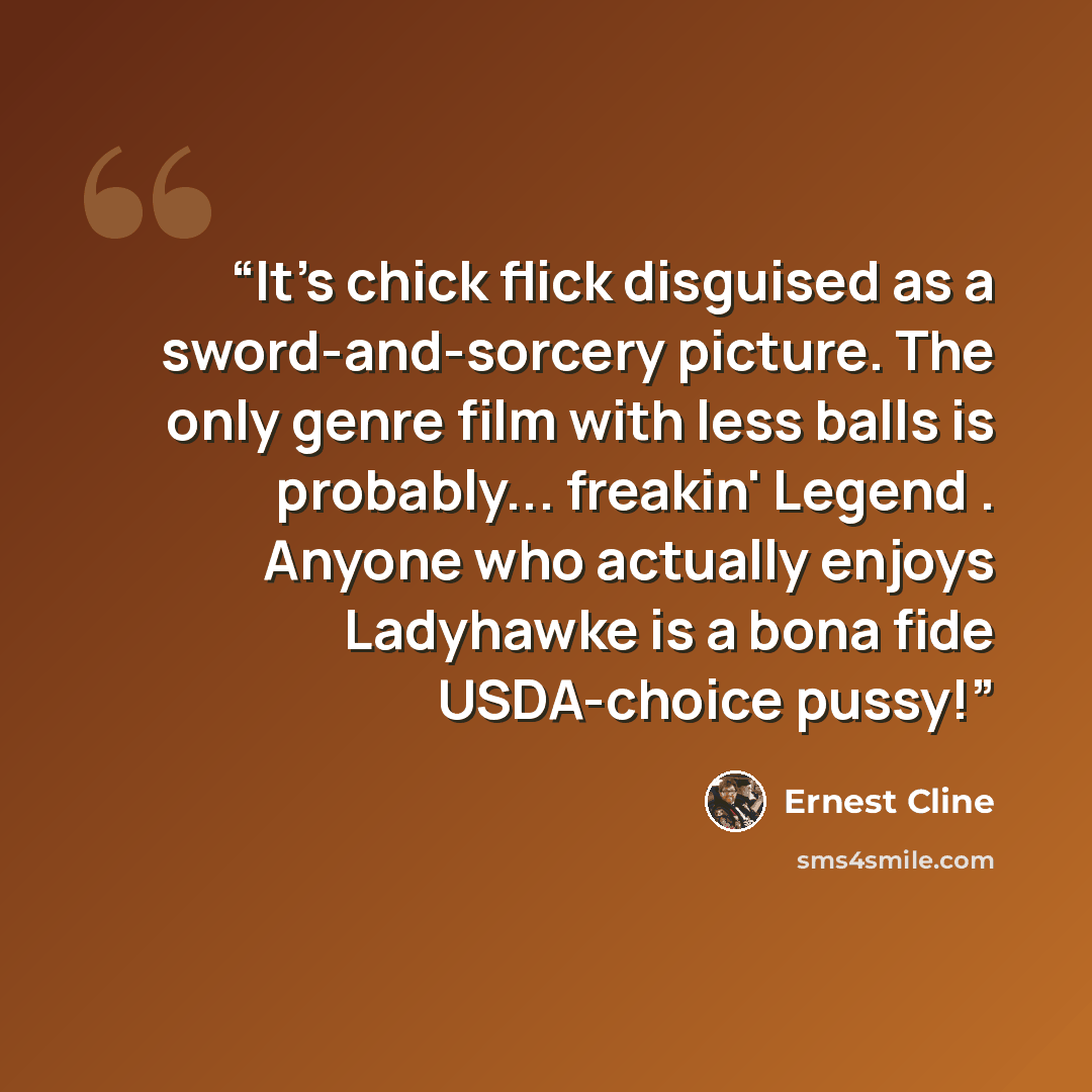 “It's chick flick disguised as a sword-and-sorcery picture. The only genre film with less balls is probably... freakin' Legend . Anyone who actually enjoys Ladyhawke is a bona fide USDA-choice pussy!” quote by Ernest Cline