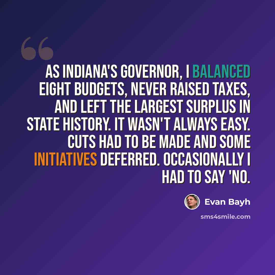 “As Indiana's governor, I balanced eight budgets, never raised taxes, and left the largest surplus in state history. It wasn't always easy. Cuts had to be made and some initiatives deferred. Occasionally I had to say 'no.” quote by Evan Bayh