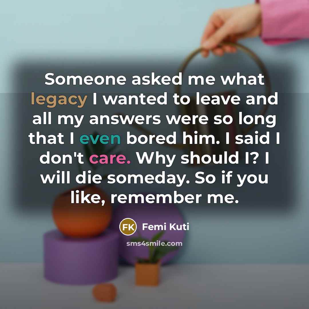 “Someone asked me what legacy I wanted to leave and all my answers were so long that I even bored him. I said I don't care. Why should I? I will die someday. So if you like, remember me.” quote by Femi Kuti