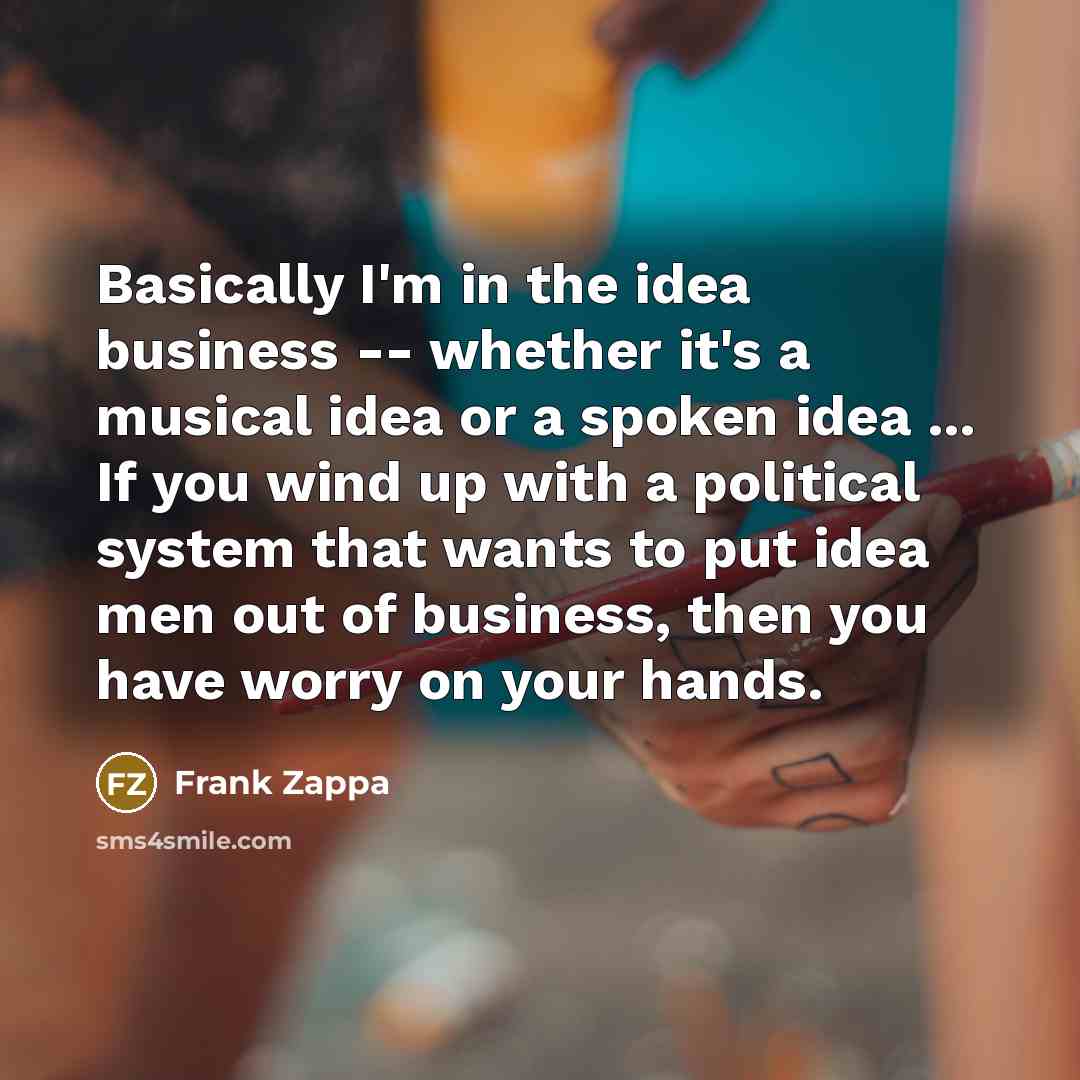 “Basically I'm in the idea business -- whether it's a musical idea or a spoken idea ... If you wind up with a political system that wants to put idea men out of business, then you have worry on your hands.” quote by Frank Zappa