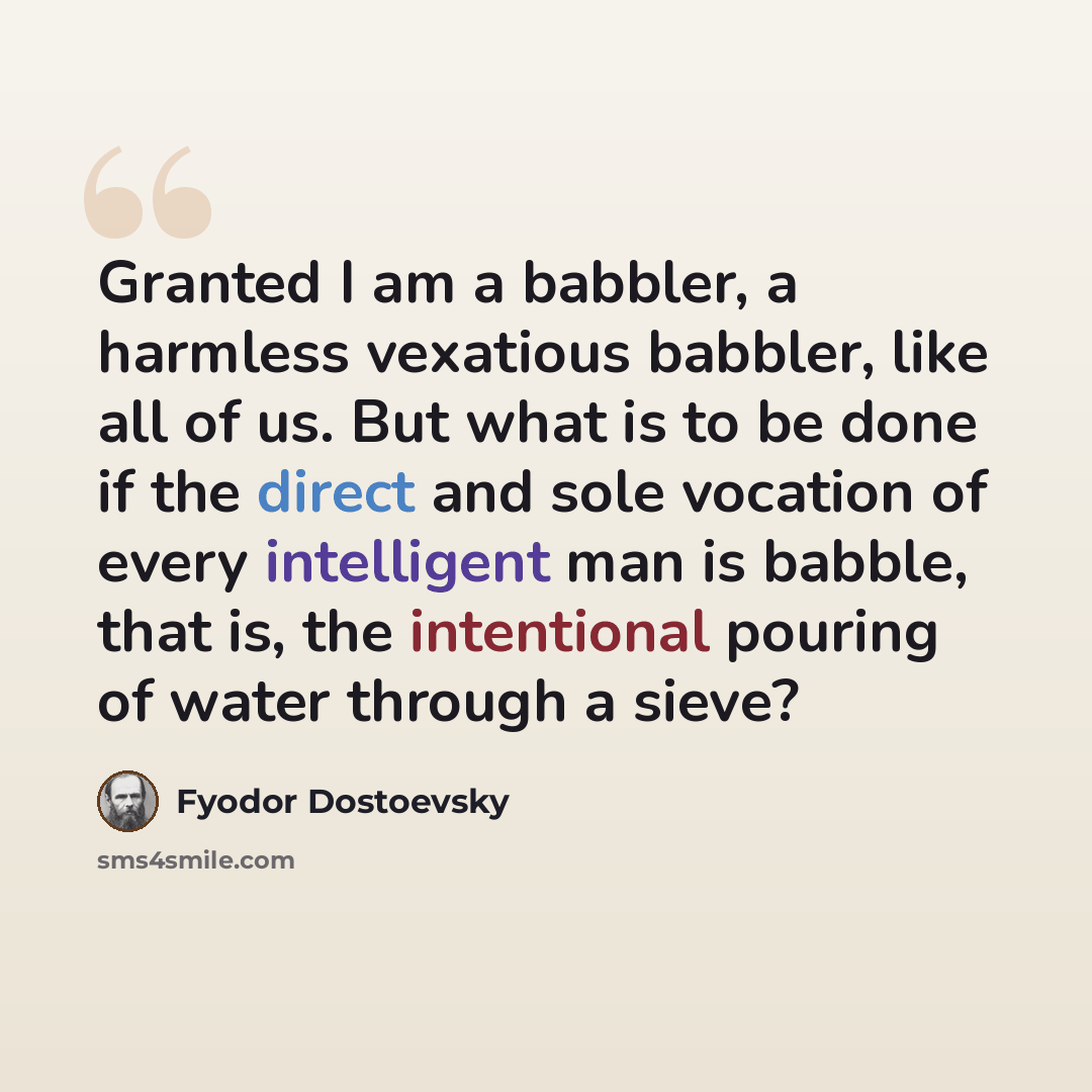 “Granted I am a babbler, a harmless vexatious babbler, like all of us. But what is to be done if the direct and sole vocation of every intelligent man is babble, that is, the intentional pouring of water through a sieve?” quote by Fyodor Dostoevsky