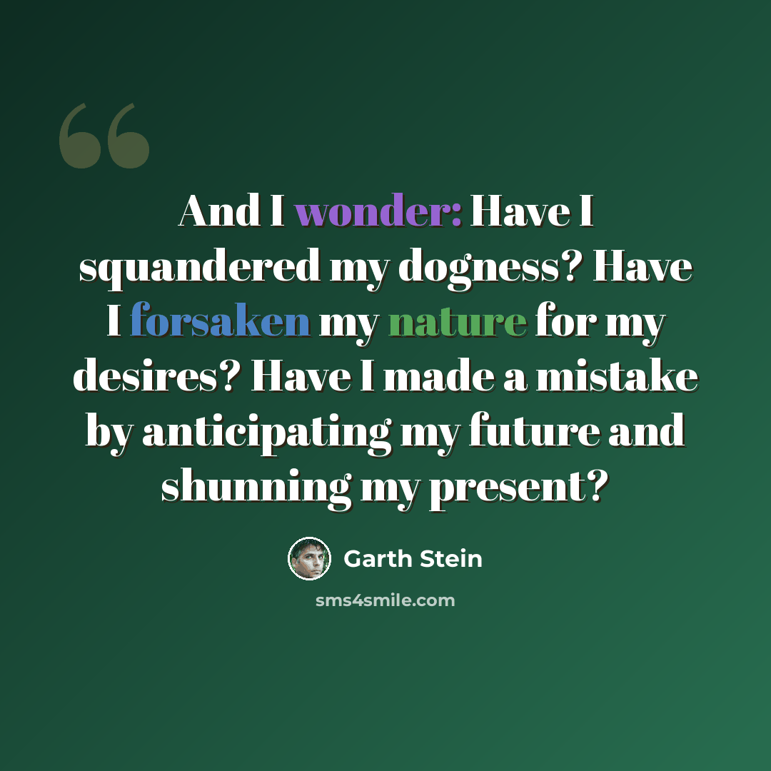 “And I wonder: Have I squandered my dogness? Have I forsaken my nature for my desires? Have I made a mistake by anticipating my future and shunning my present?” quote by Garth Stein