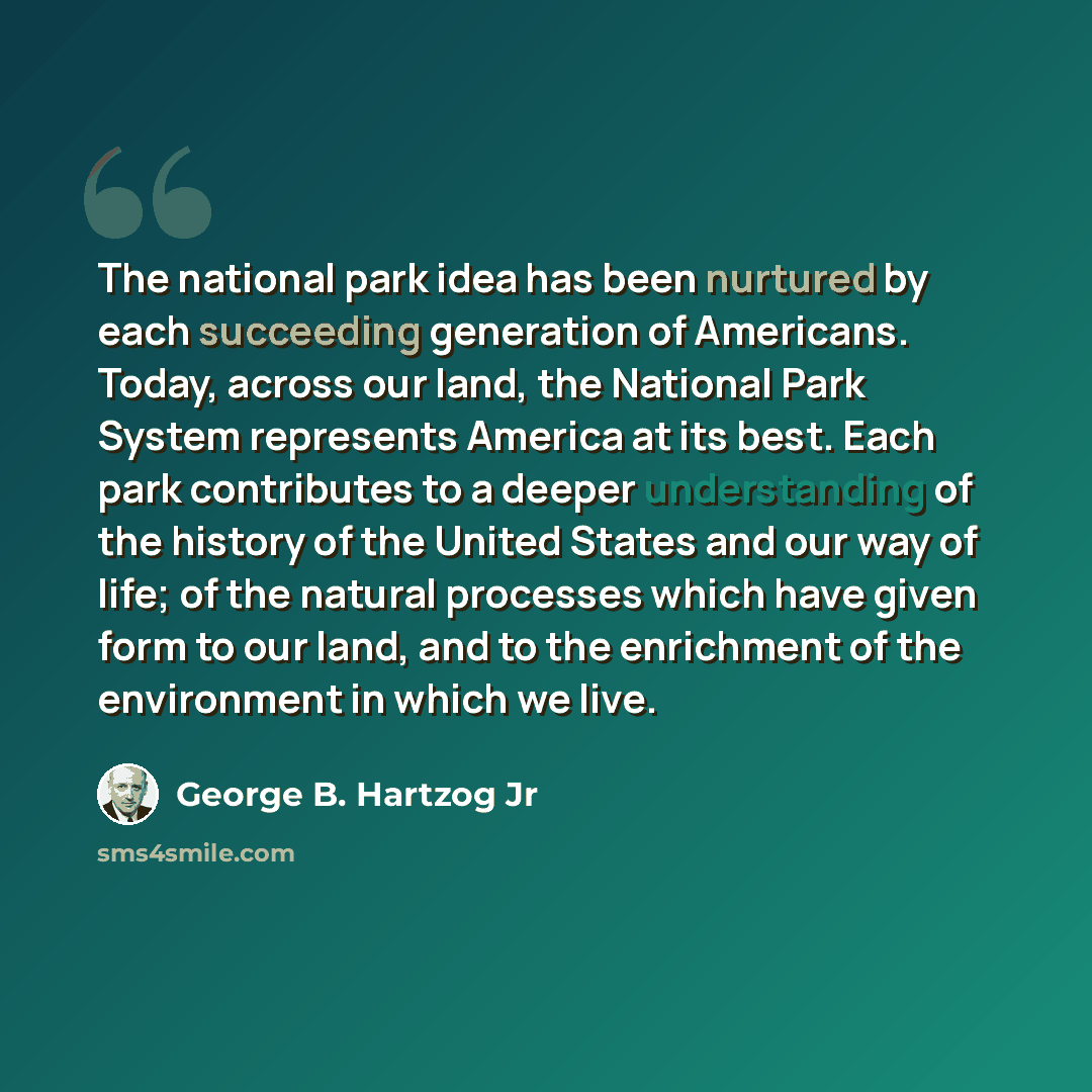 “The national park idea has been nurtured by each succeeding generation of Americans. Today, across our land, the National Park System represents America at its best. Each park contributes to a deeper understanding of the history of the United States and our way of life; of the natural processes…” quote by George B. Hartzog Jr