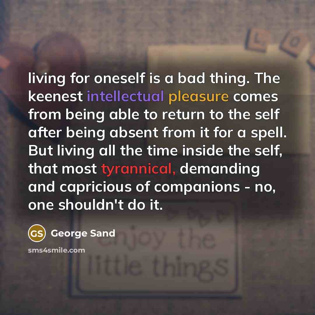 “living for oneself is a bad thing. The keenest intellectual pleasure comes from being able to return to the self after being absent from it for a spell. But living all the time inside the self, that most tyrannical, demanding and capricious of companions - no, one shouldn't do it.” quote by George Sand