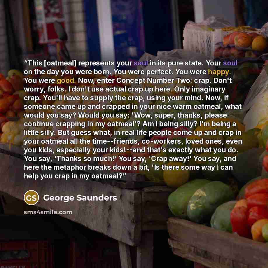 “This [oatmeal] represents your soul in its pure state. Your soul on the day you were born. You were perfect. You were happy. You were good. Now, enter Concept Number Two: crap. Don't worry, folks. I don't use actual crap up here. Only imaginary crap. You'll have to supply the crap, using your…” quote by George Saunders
