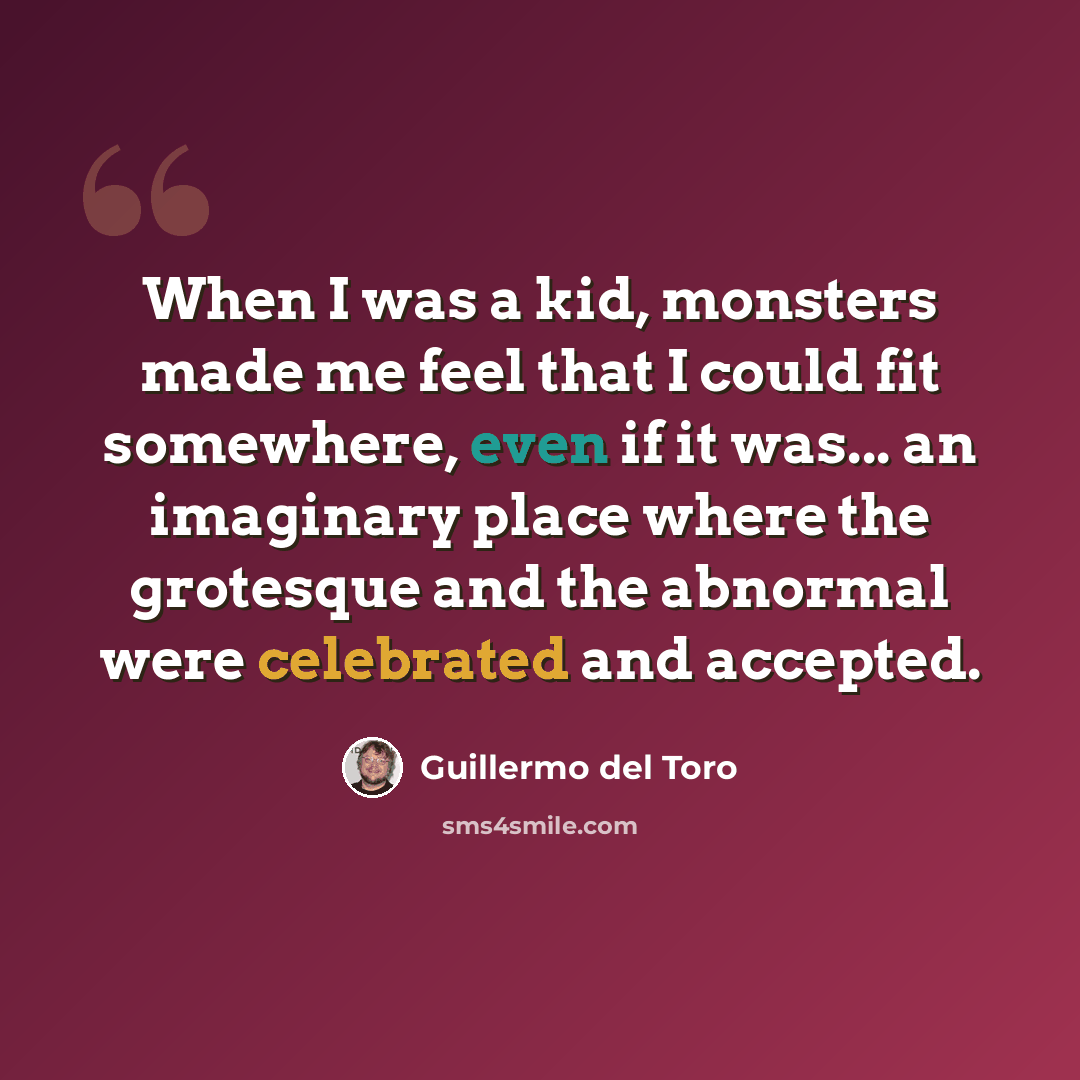 “When I was a kid, monsters made me feel that I could fit somewhere, even if it was... an imaginary place where the grotesque and the abnormal were celebrated and accepted.” quote by Guillermo del Toro
