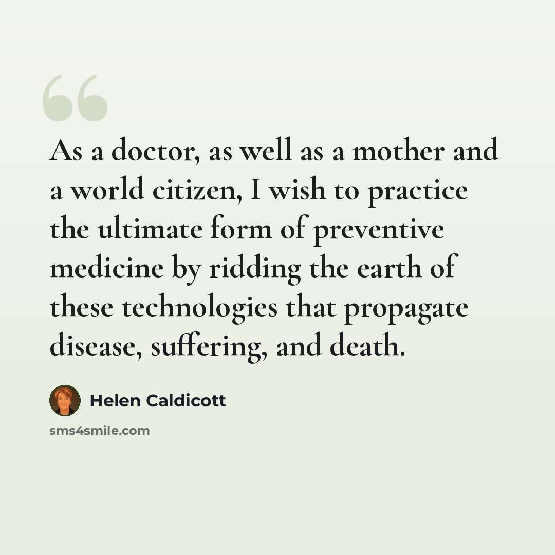 “As a doctor, as well as a mother and a world citizen, I wish to practice the ultimate form of preventive medicine by ridding the earth of these technologies that propagate disease, suffering, and death.” quote by Helen Caldicott