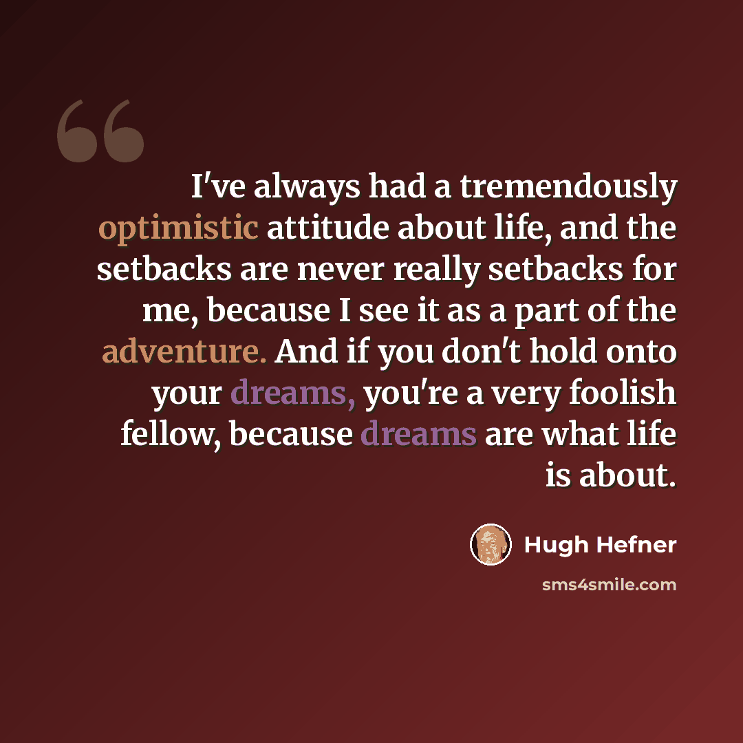 “I've always had a tremendously optimistic attitude about life, and the setbacks are never really setbacks for me, because I see it as a part of the adventure. And if you don't hold onto your dreams, you're a very foolish fellow, because dreams are what life is about.” quote by Hugh Hefner