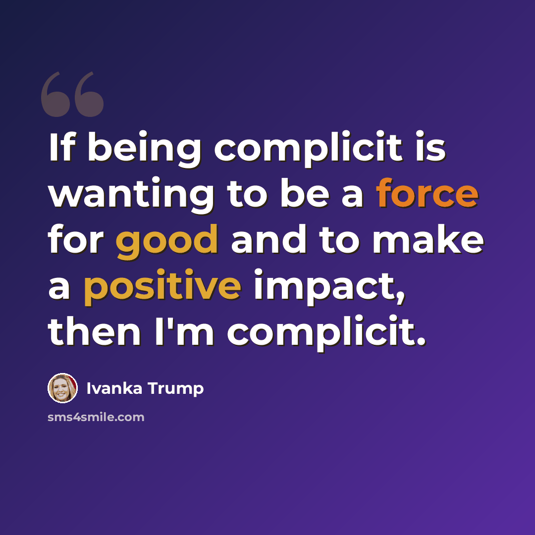 “If being complicit is wanting to be a force for good and to make a positive impact, then I'm complicit.” quote by Ivanka Trump