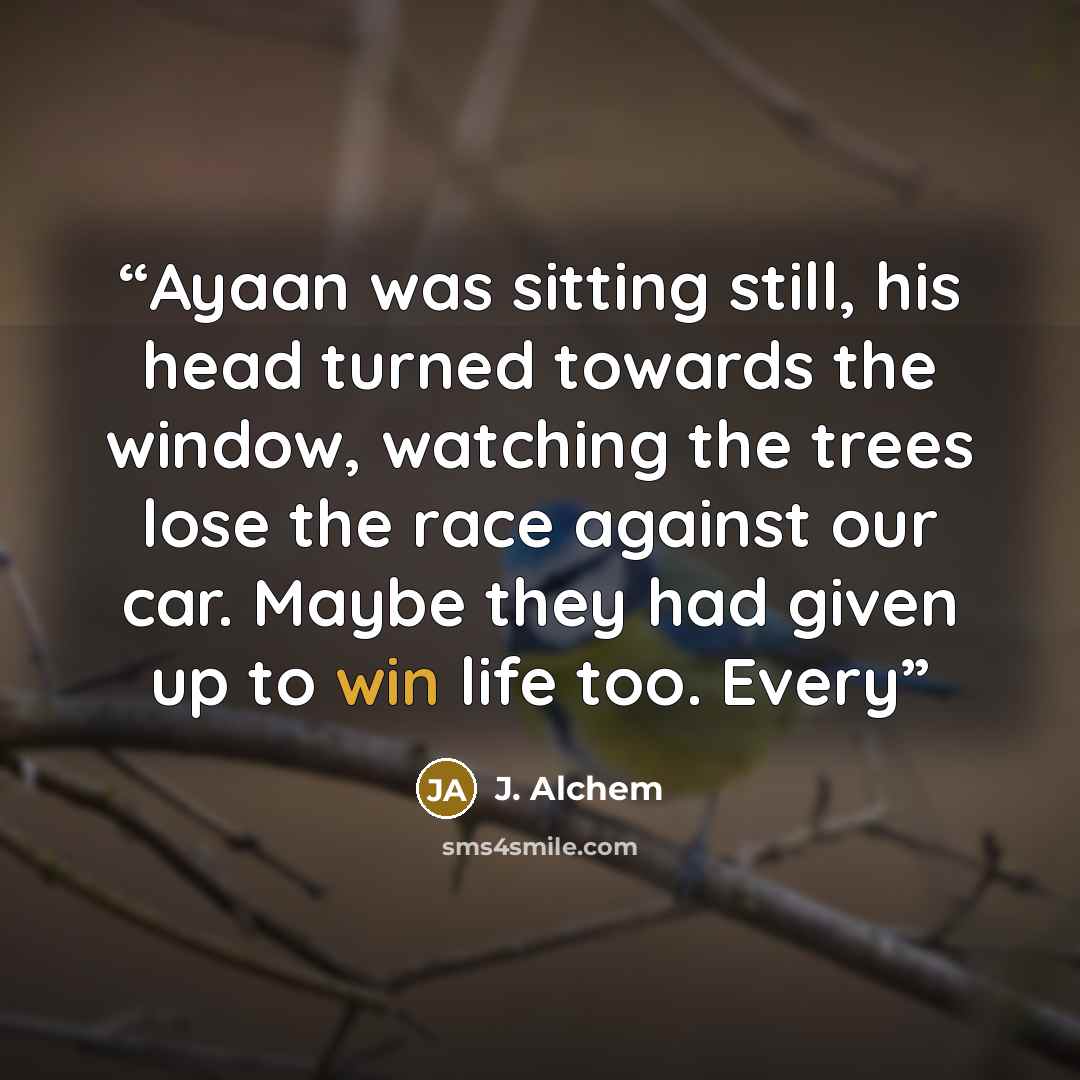 “Ayaan was sitting still, his head turned towards the window, watching the trees lose the race against our car. Maybe they had given up to win life too. Every” quote by J. Alchem