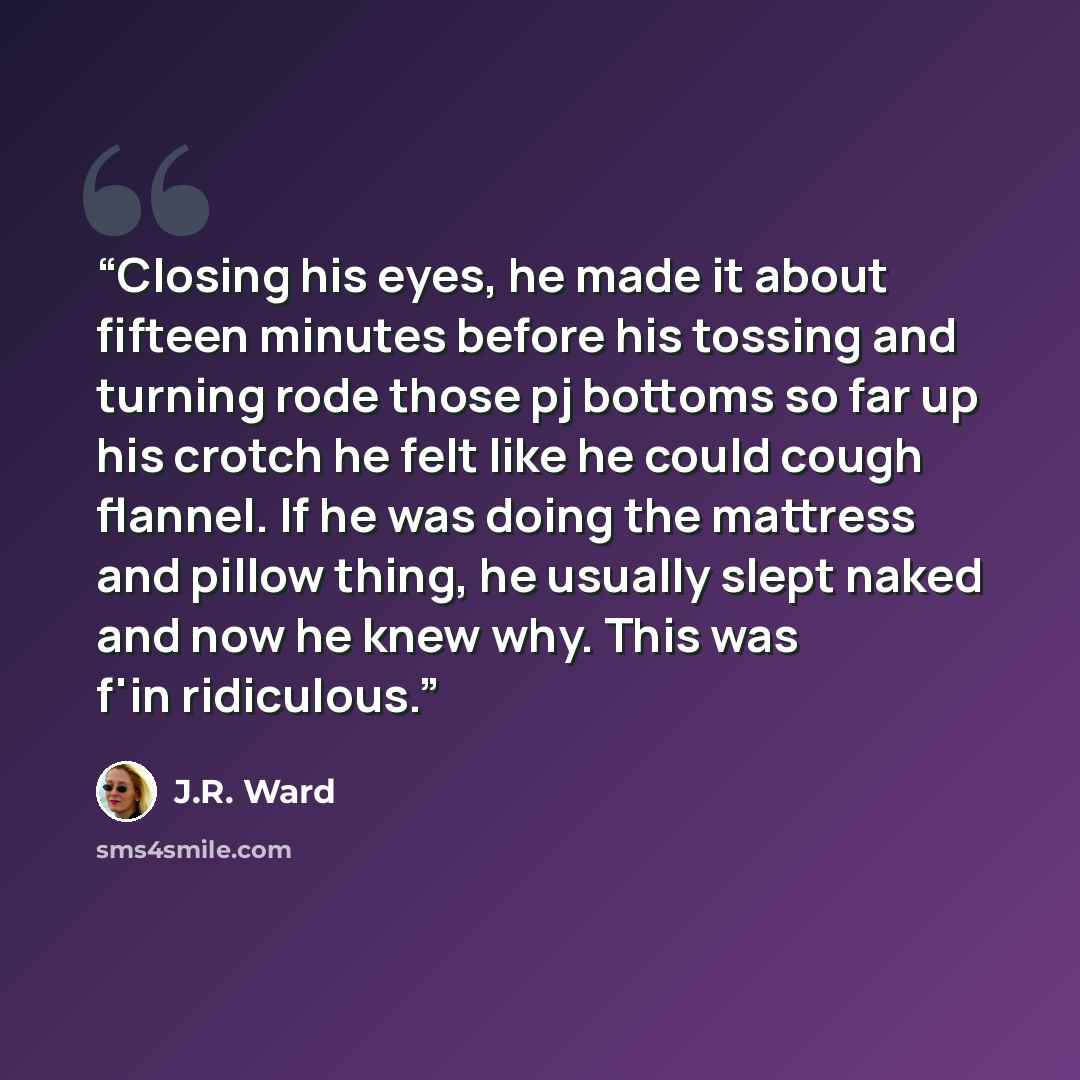 “Closing his eyes, he made it about fifteen minutes before his tossing and turning rode those pj bottoms so far up his crotch he felt like he could cough flannel. If he was doing the mattress and pillow thing, he usually slept naked and now he knew why. This was f'in ridiculous.” quote by J.R. Ward