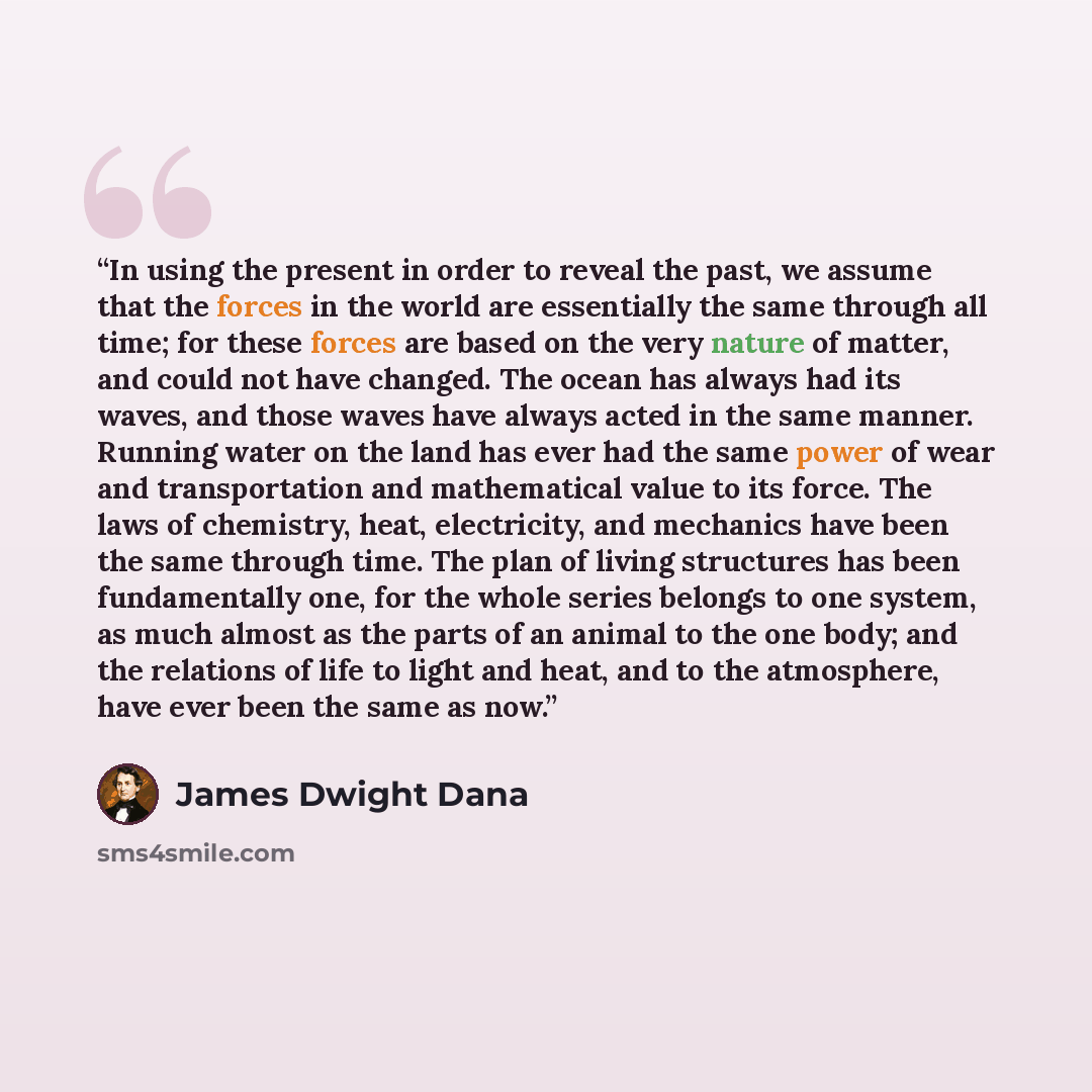 “In using the present in order to reveal the past, we assume that the forces in the world are essentially the same through all time; for these forces are based on the very nature of matter, and could not have changed. The ocean has always had its waves, and those waves have always acted in the same…” quote by James Dwight Dana