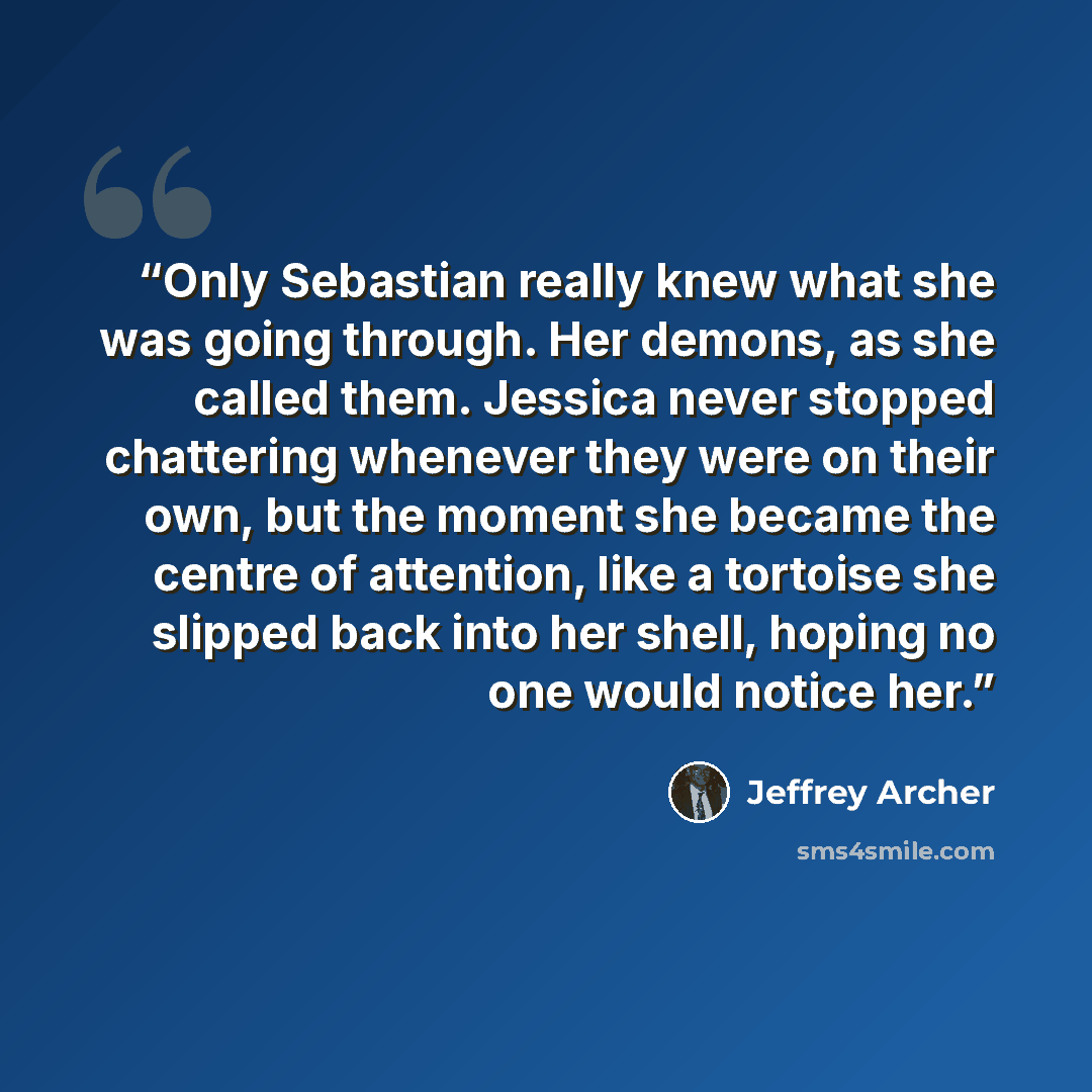 “Only Sebastian really knew what she was going through. Her demons, as she called them. Jessica never stopped chattering whenever they were on their own, but the moment she became the centre of attention, like a tortoise she slipped back into her shell, hoping no one would notice her.” quote by Jeffrey Archer