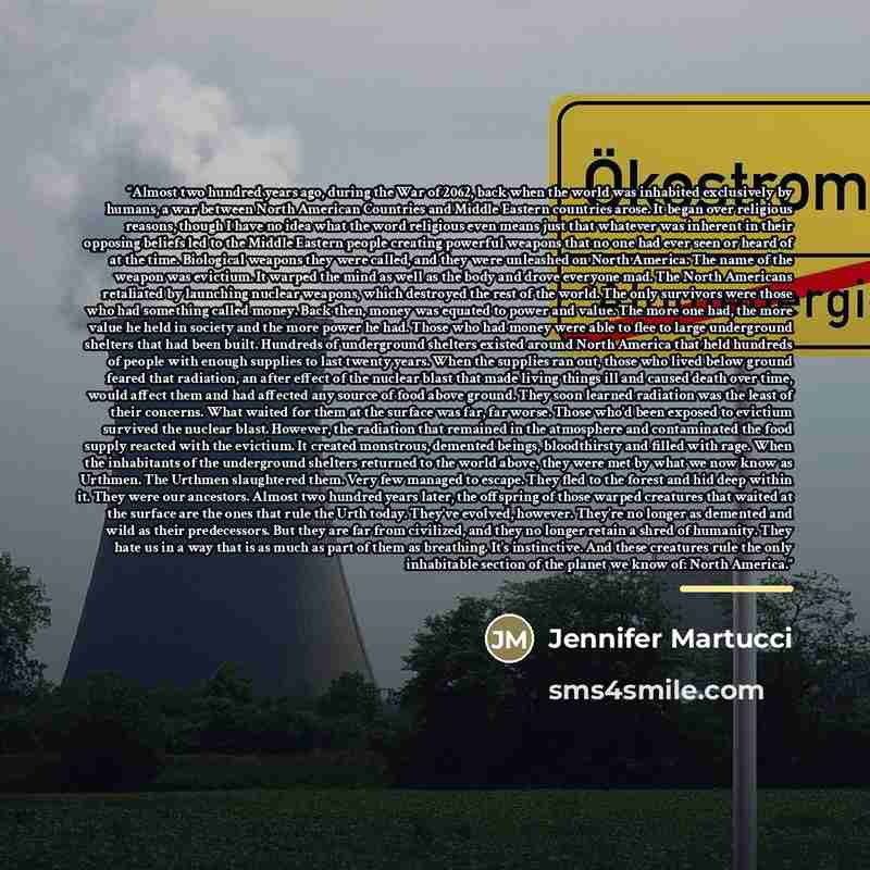 “Almost two hundred years ago, during the War of 2062, back when the world was inhabited exclusively by humans, a war between North American Countries and Middle Eastern countries arose. It began over religious reasons, though I have no idea what the word religious even means just that whatever was…” quote by Jennifer Martucci