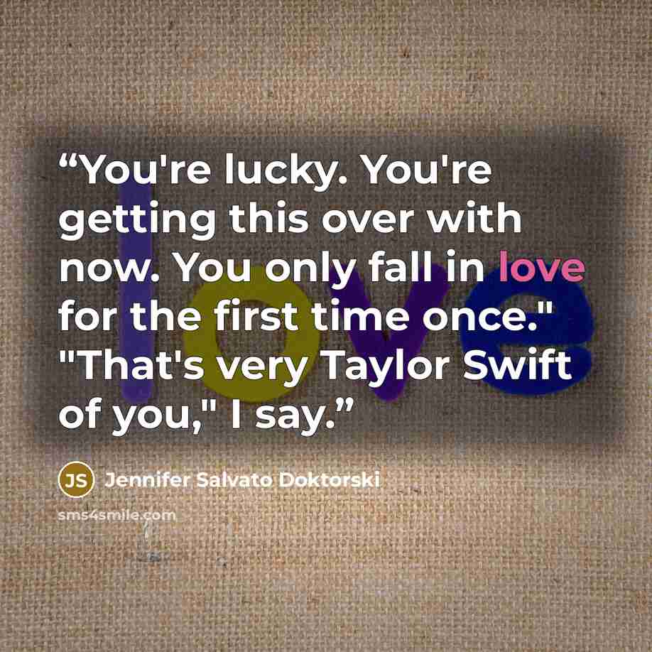 “You're lucky. You're getting this over with now. You only fall in love for the first time once." "That's very Taylor Swift of you," I say.” quote by Jennifer Salvato Doktorski