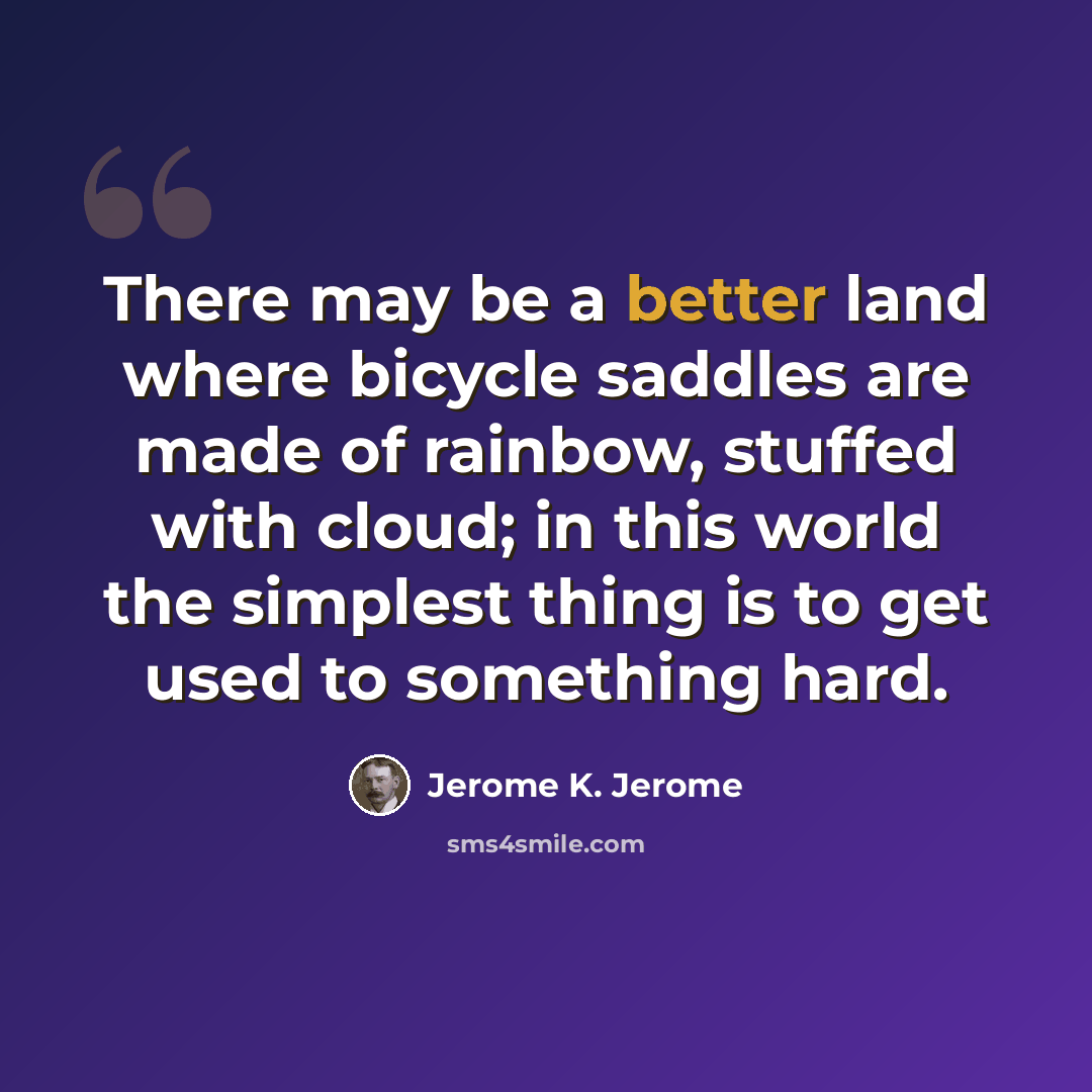 “There may be a better land where bicycle saddles are made of rainbow, stuffed with cloud; in this world the simplest thing is to get used to something hard.” quote by Jerome K. Jerome