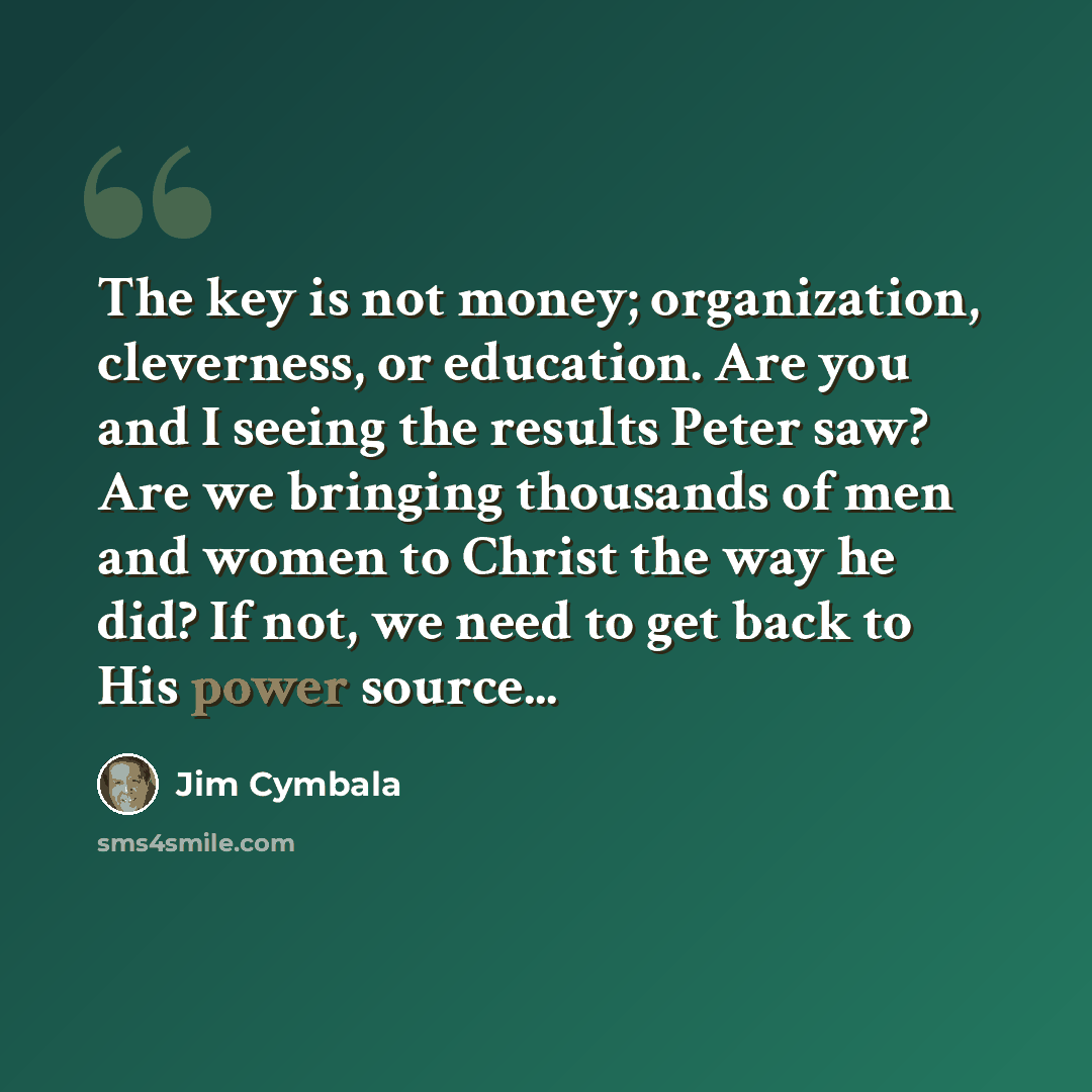 “The key is not money; organization, cleverness, or education. Are you and I seeing the results Peter saw? Are we bringing thousands of men and women to Christ the way he did? If not, we need to get back to His power source...” quote by Jim Cymbala