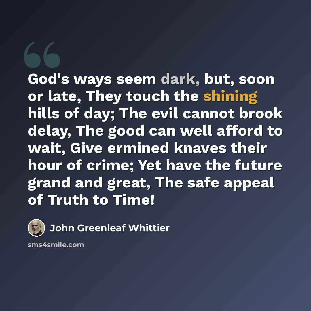 “God's ways seem dark, but, soon or late, They touch the shining hills of day; The evil cannot brook delay, The good can well afford to wait, Give ermined knaves their hour of crime; Yet have the future grand and great, The safe appeal of Truth to Time!” quote by John Greenleaf Whittier