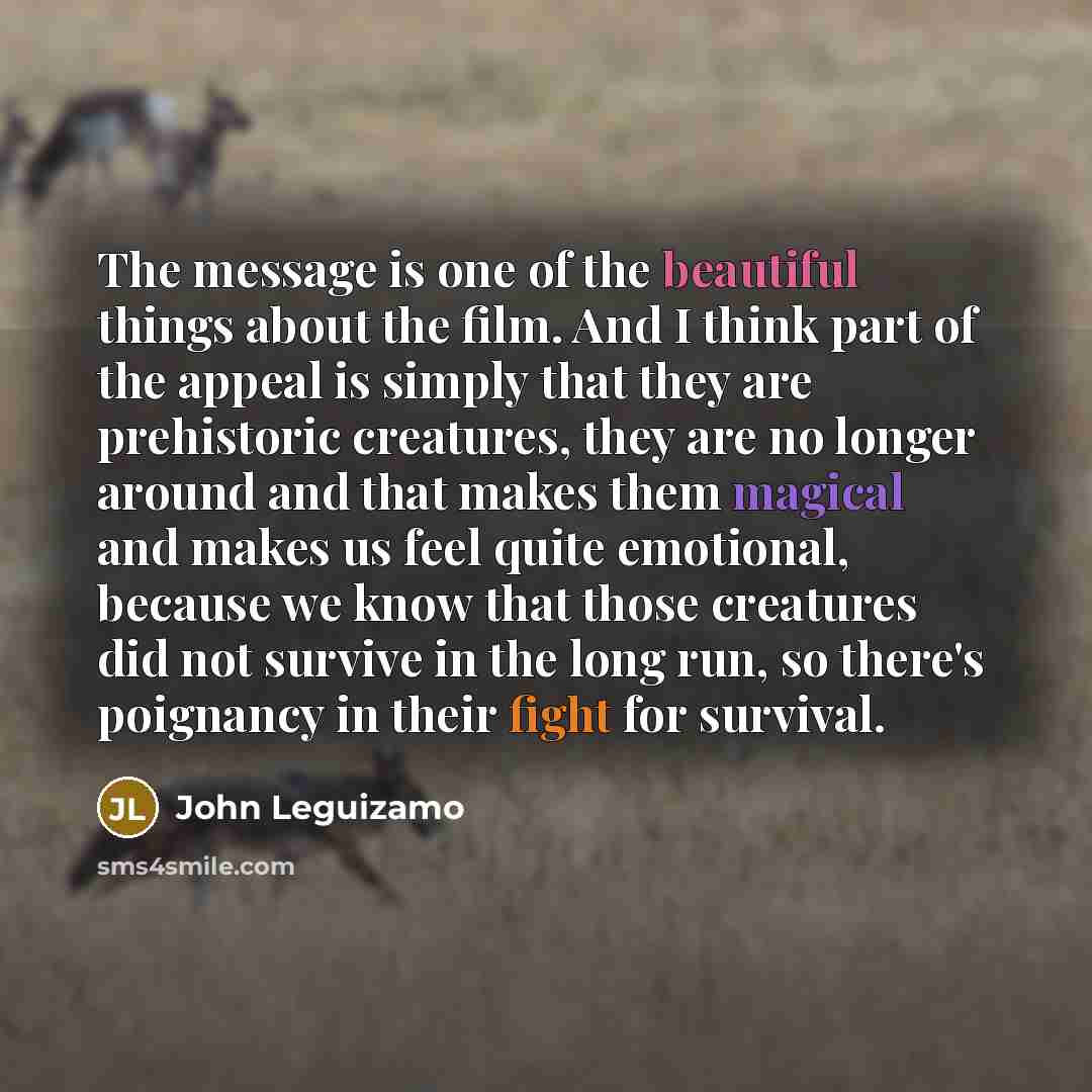 “The message is one of the beautiful things about the film. And I think part of the appeal is simply that they are prehistoric creatures, they are no longer around and that makes them magical and makes us feel quite emotional, because we know that those creatures did not survive in the long run, so…” quote by John Leguizamo
