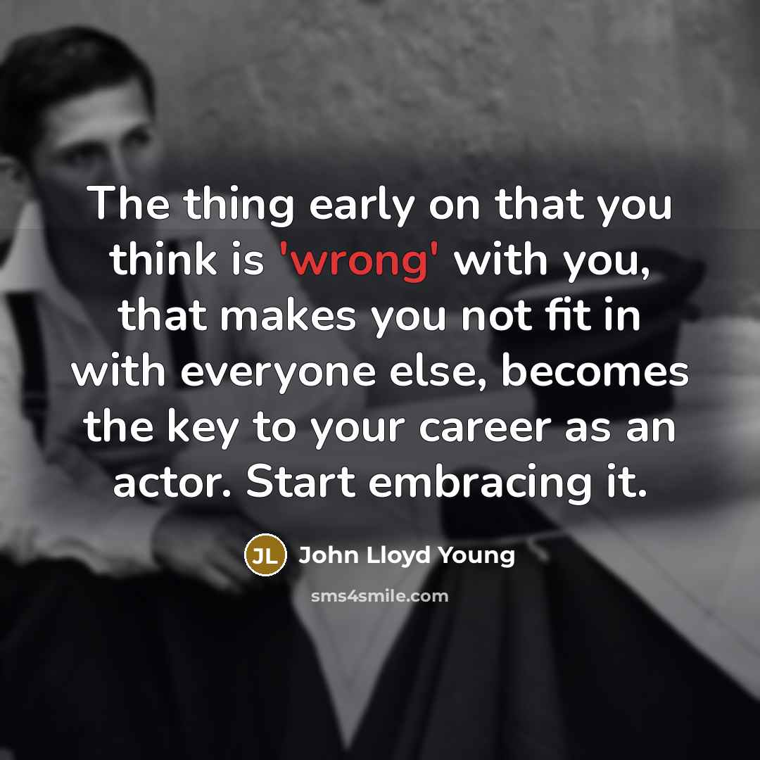 “The thing early on that you think is 'wrong' with you, that makes you not fit in with everyone else, becomes the key to your career as an actor. Start embracing it.” quote by John Lloyd Young