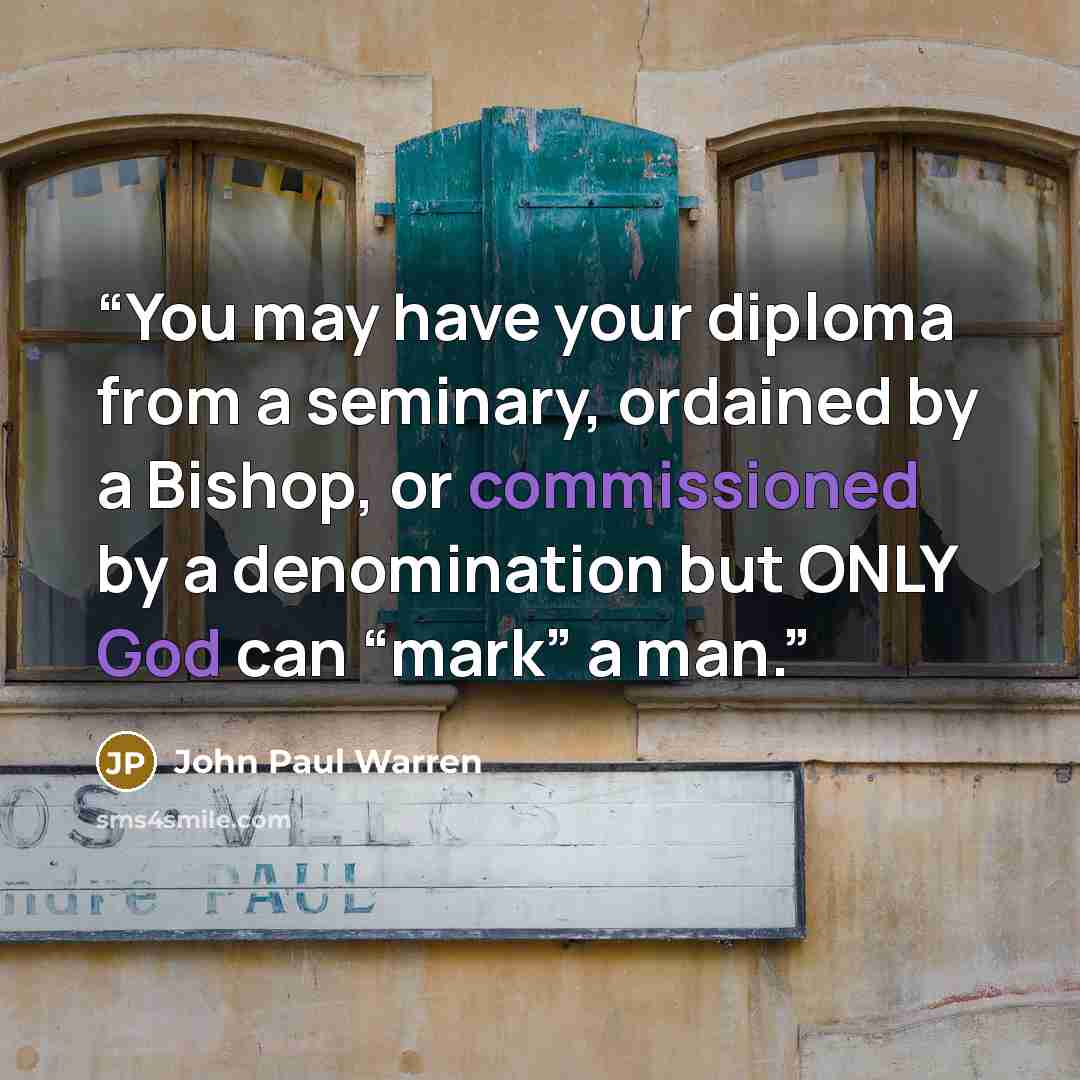 “You may have your diploma from a seminary, ordained by a Bishop, or commissioned by a denomination but ONLY God can “mark” a man.” quote by John Paul Warren