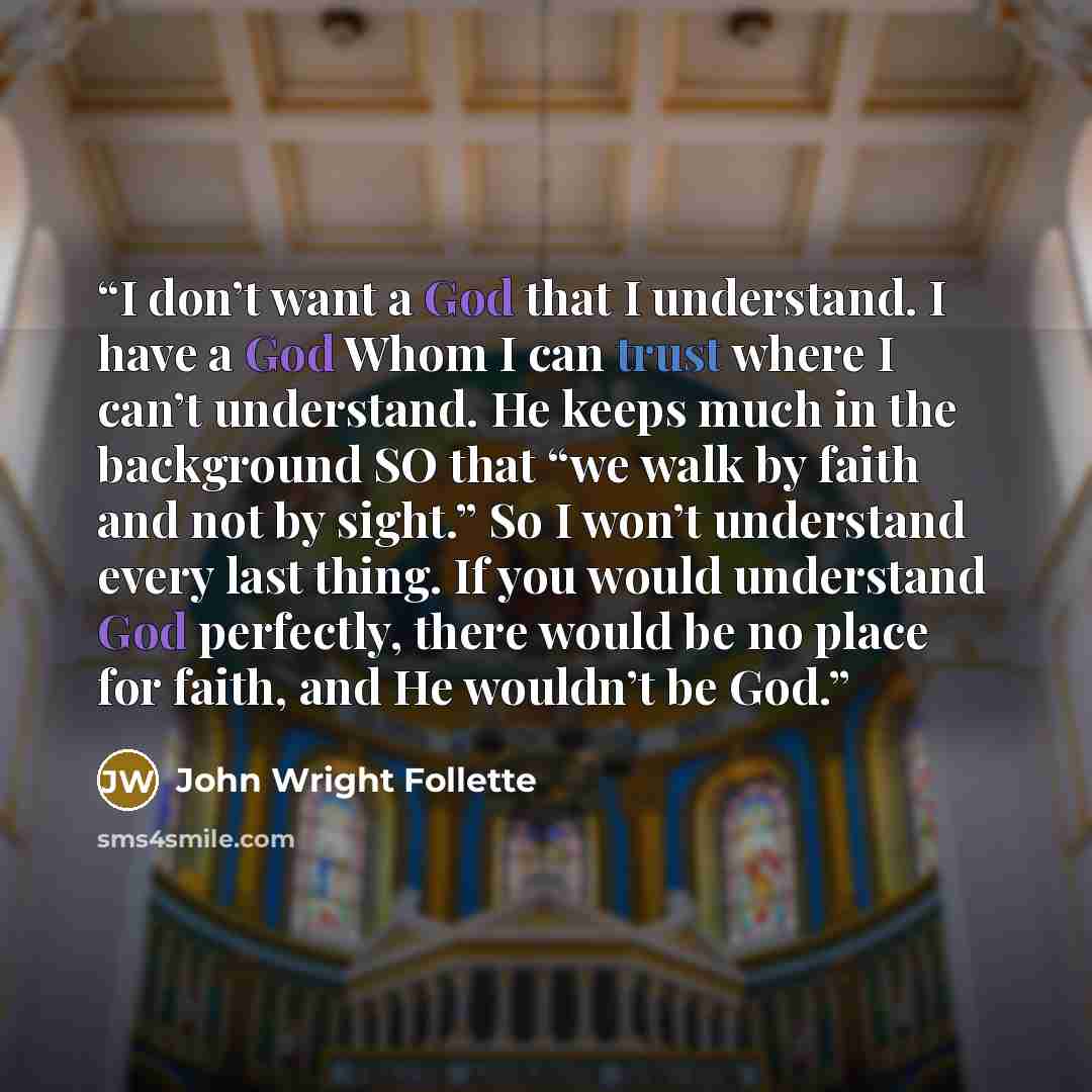 “I don’t want a God that I understand. I have a God Whom I can trust where I can’t understand. He keeps much in the background SO that “we walk by faith and not by sight.” So I won’t understand every last thing. If you would understand God perfectly, there would be no place for faith, and He…” quote by John Wright Follette