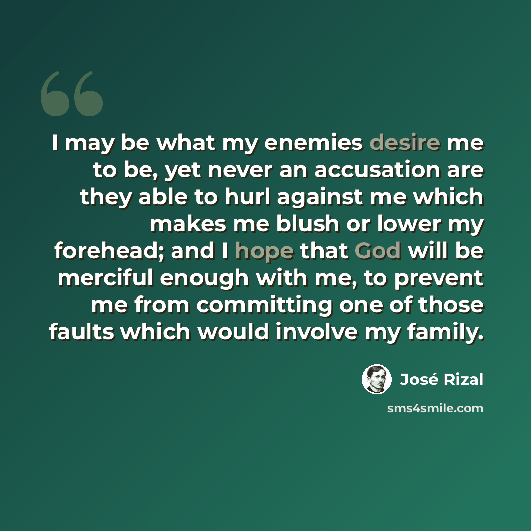 “I may be what my enemies desire me to be, yet never an accusation are they able to hurl against me which makes me blush or lower my forehead; and I hope that God will be merciful enough with me, to prevent me from committing one of those faults which would involve my family.” quote by Jose Rizal