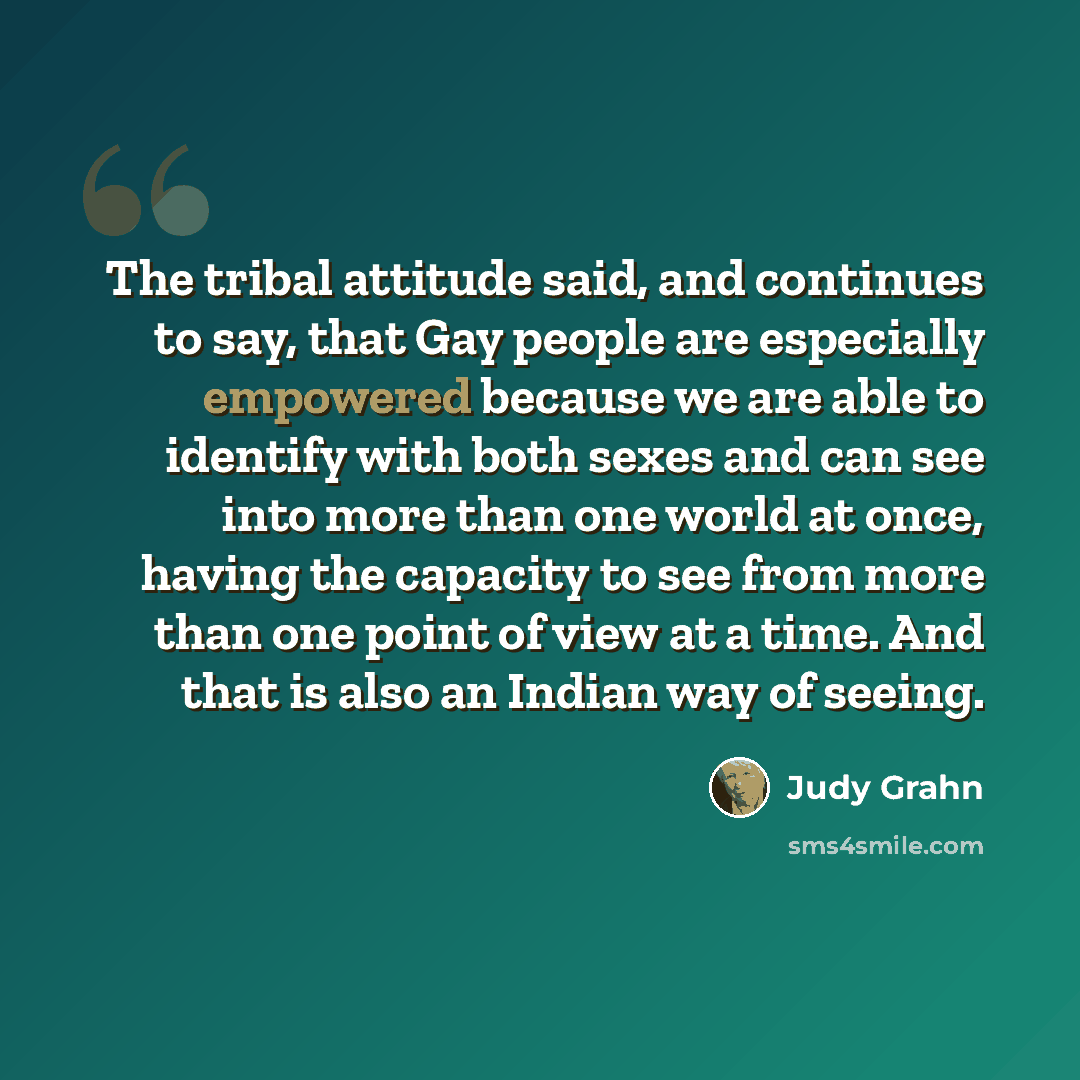 “The tribal attitude said, and continues to say, that Gay people are especially empowered because we are able to identify with both sexes and can see into more than one world at once, having the capacity to see from more than one point of view at a time. And that is also an Indian way of seeing.” quote by Judy Grahn