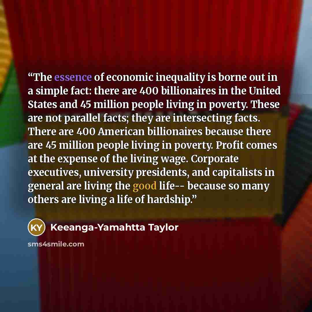“The essence of economic inequality is borne out in a simple fact: there are 400 billionaires in the United States and 45 million people living in poverty. These are not parallel facts; they are intersecting facts. There are 400 American billionaires because there are 45 million people living in…” quote by Keeanga-Yamahtta Taylor