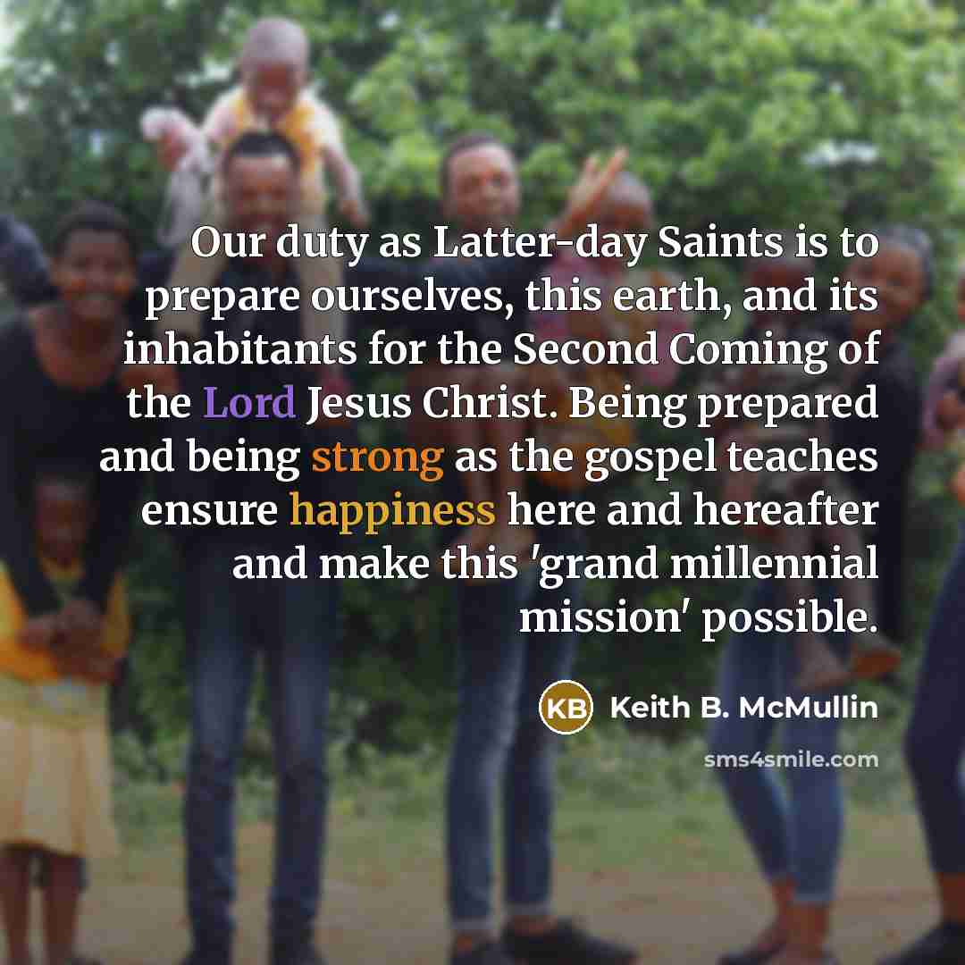 “Our duty as Latter-day Saints is to prepare ourselves, this earth, and its inhabitants for the Second Coming of the Lord Jesus Christ. Being prepared and being strong as the gospel teaches ensure happiness here and hereafter and make this 'grand millennial mission' possible.” quote by Keith B. McMullin