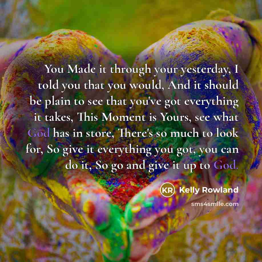 “You Made it through your yesterday, I told you that you would, And it should be plain to see that you've got everything it takes, This Moment is Yours, see what God has in store, There's so much to look for, So give it everything you got, you can do it, So go and give it up to God.” quote by Kelly Rowland