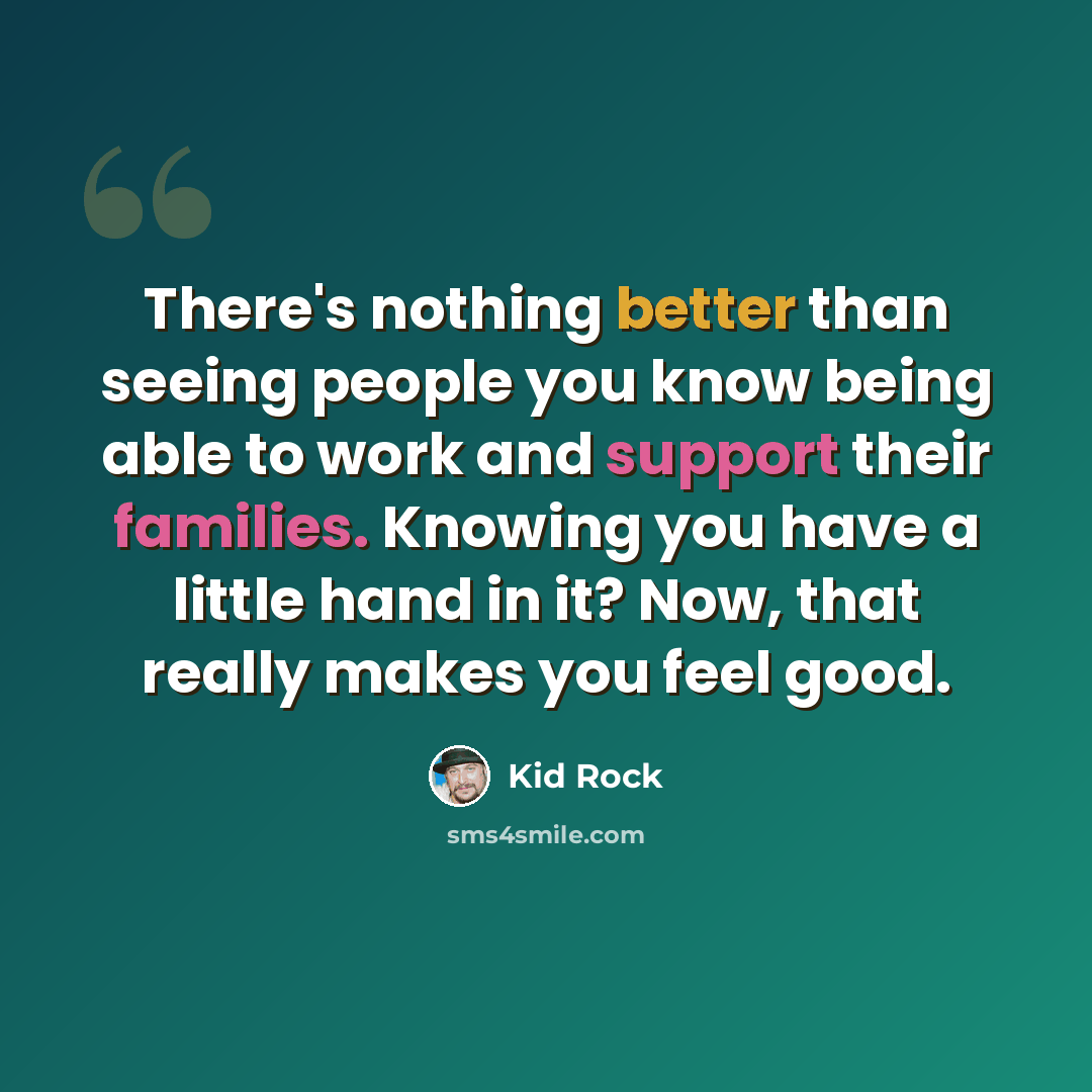 “There's nothing better than seeing people you know being able to work and support their families. Knowing you have a little hand in it? Now, that really makes you feel good.” quote by Kid Rock