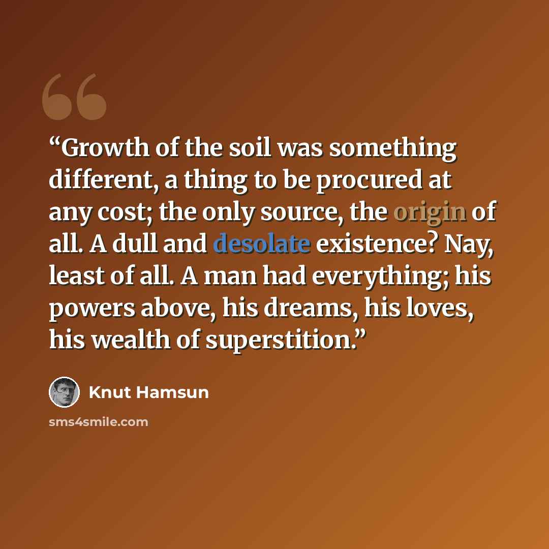 “Growth of the soil was something different, a thing to be procured at any cost; the only source, the origin of all. A dull and desolate existence? Nay, least of all. A man had everything; his powers above, his dreams, his loves, his wealth of superstition.” quote by Knut Hamsun