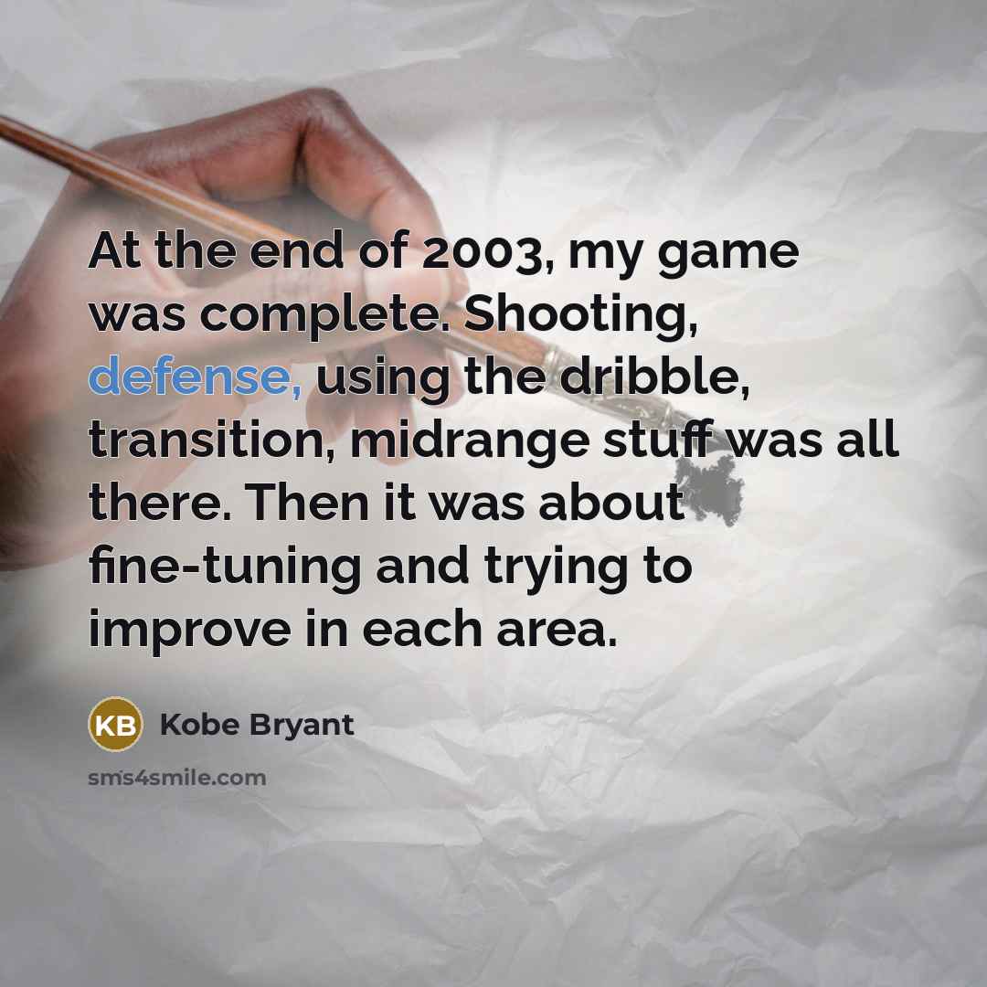 “At the end of 2003, my game was complete. Shooting, defense, using the dribble, transition, midrange stuff was all there. Then it was about fine-tuning and trying to improve in each area.” quote by Kobe Bryant