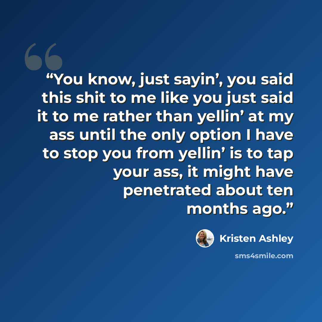 “You know, just sayin’, you said this shit to me like you just said it to me rather than yellin’ at my ass until the only option I have to stop you from yellin’ is to tap your ass, it might have penetrated about ten months ago.” quote by Kristen Ashley