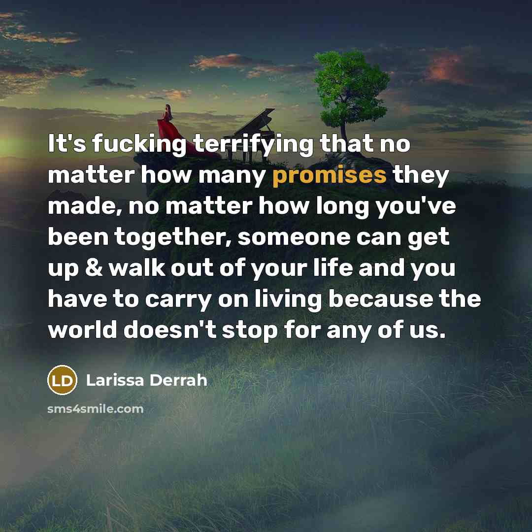 “It's fucking terrifying that no matter how many promises they made, no matter how long you've been together, someone can get up & walk out of your life and you have to carry on living because the world doesn't stop for any of us.” quote by Larissa Derrah