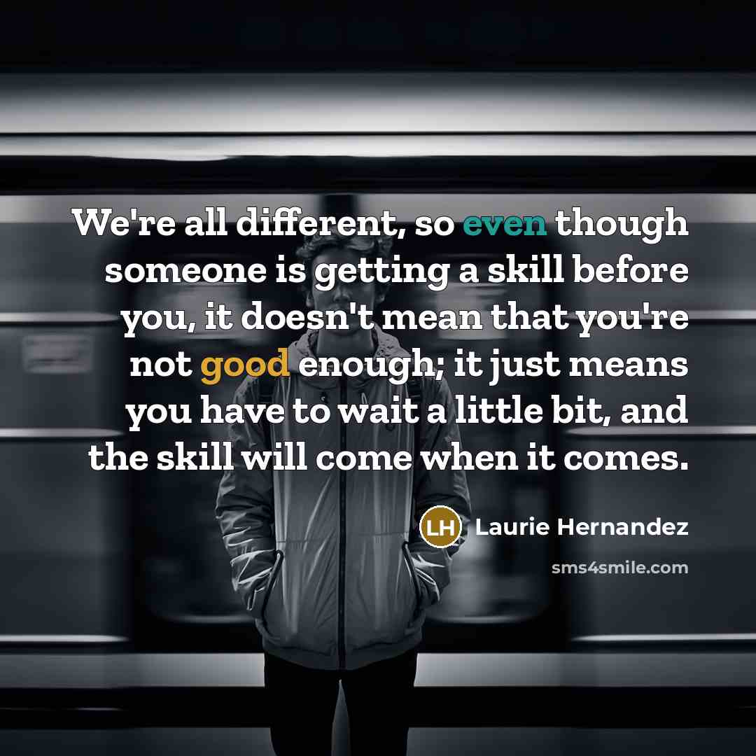 “We're all different, so even though someone is getting a skill before you, it doesn't mean that you're not good enough; it just means you have to wait a little bit, and the skill will come when it comes.” quote by Laurie Hernandez