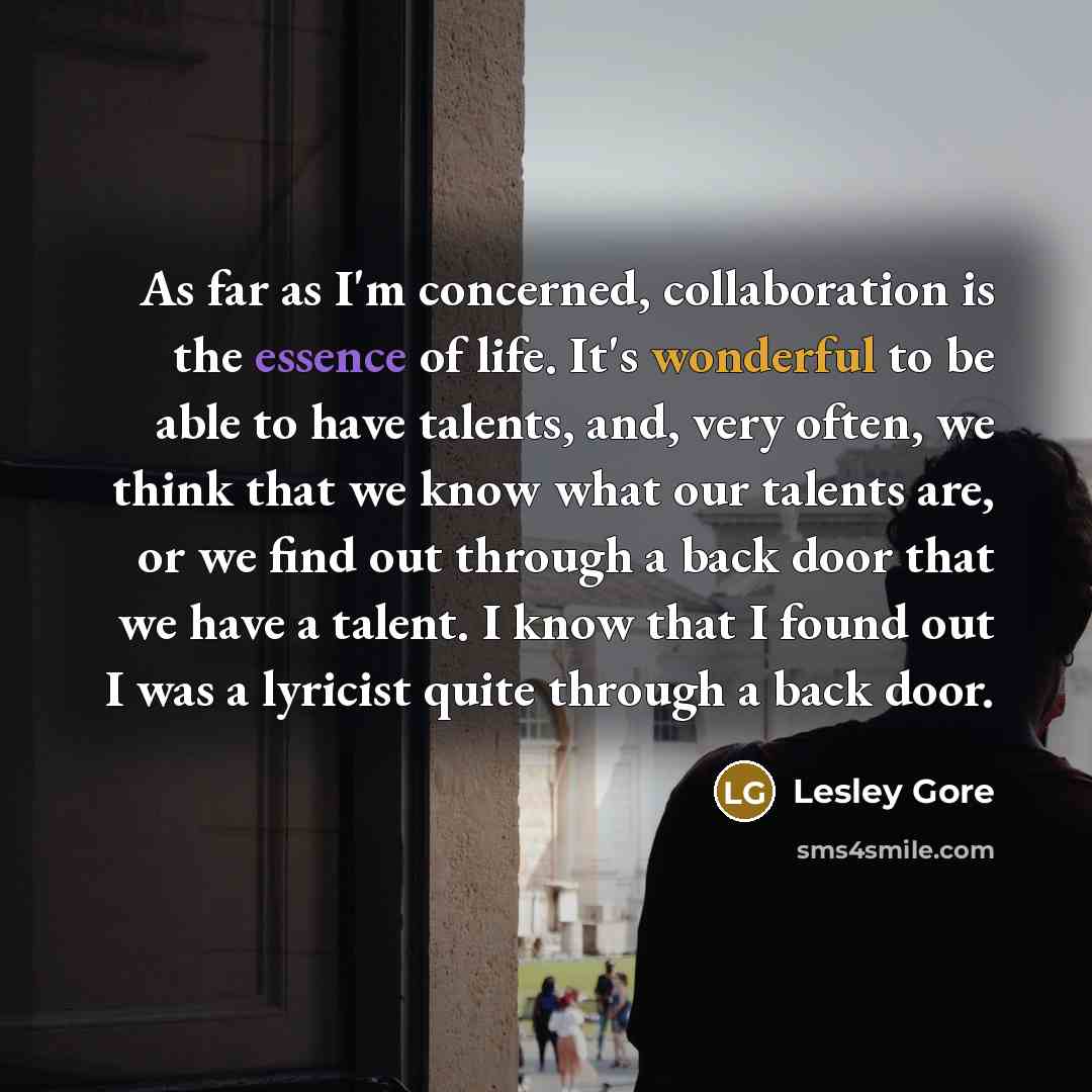 “As far as I'm concerned, collaboration is the essence of life. It's wonderful to be able to have talents, and, very often, we think that we know what our talents are, or we find out through a back door that we have a talent. I know that I found out I was a lyricist quite through a back door.” quote by Lesley Gore
