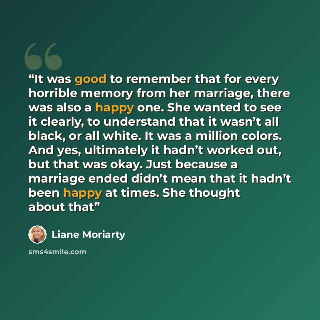 “It was good to remember that for every horrible memory from her marriage, there was also a happy one. She wanted to see it clearly, to understand that it wasn’t all black, or all white. It was a million colors. And yes, ultimately it hadn’t worked out, but that was okay. Just because a marriage…” quote by Liane Moriarty