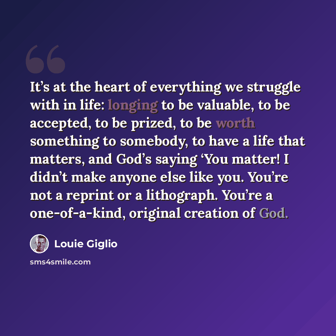 “It’s at the heart of everything we struggle with in life: longing to be valuable, to be accepted, to be prized, to be worth something to somebody, to have a life that matters, and God’s saying ‘You matter! I didn’t make anyone else like you. You’re not a reprint or a lithograph. You’re a…” quote by Louie Giglio